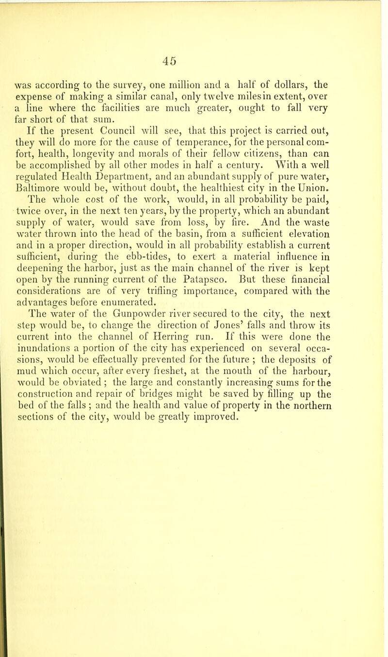 46 was according to the survey, one million and a half of dollars, the expense of making a similar canal, only twelve miles in extent, over a line where the facilities are much greater, ought to fall very far short of that sum. If the present Council will see, that this project is carried out, they will do more for the cause of temperance, for the personal com- fort, health, longevity and morals of their fellow citizens, than can be accomplished by all other modes in half a century. With a well regulated Health Department, and an abundant supply of pure water, Baltimore would be, without doubt, the healthiest city in the Union. The whole cost of the work, would, in all probability be paid, twice over, in the next ten years, by the property, which an abundant supply of water, would save from loss, by fire. And the waste water thrown into the head of the basin, from a sufficient elevation and in a proper direction, would in all probability establish a current sufficient, during the ebb-tides, to exert a material influence in deepening the harbor, just as the main channel of the river is kept open by the running current of the Patapsco. But these financial considerations are of very trifling importance, compared with the advantages before enumerated. The water of the Gunpowder river secured to the city, the next step would be, to change the direction of Jones' falls and throw its current into the channel of Herring run. If this were done the inundations a portion of the city has experienced on several occa- sions, would be eflectually prevented for the future ; the deposits of mud which occur, after every fieshet, at the mouth of the harbour, would be obviated; the large and constantly increasing sums for the construction and repair of bridges might be saved by filling up the bed of the falls ; and the health and value of property in the northern sections of the city, would be greatly improved.