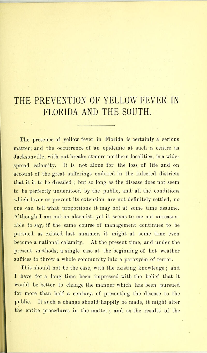 THE PREVENTION OF YELLOW FEVER IN FLORIDA AND THE SOUTH. The presence of yellow fever in Florida is certainly a serious matter; and the occurrence of an epidemic at such a centre as Jacksonville, with out breaks atmore northern localities, is a wide- spread calamity. It is not alone for the loss of life and on account of the great sufferings endured in the infected districts that it is to be dreaded ; but so long as the disease does not seem to be perfectly understood by the public, and all the conditions which favor or prevent its extension are not definitely settled, no one can tell what proportions it may not at some time assume. Although I am not an alarmist, yet it seems to me not unreason- able to say, if the same course of management continues to be pursued as existed last summer, it might at some time even become a national calamity. At the present time, and under the present methods, a single case at the beginning of hot weather suffices to throw a whole community into a paroxysm of terror. This should not be the case, with the existing knowledge ; and I have for a long time been impressed with the belief that it would be better to change the manner which has been pursued for more than half a century, of presenting the disease to the public. If such a change should happily be made, it might alter the entire procedures in the matter ; and as the results of the