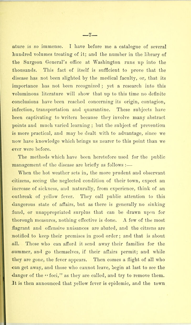 ature is so immense. I have before me a catalogue of several hundred volumes treating of it; and the number in the library of the Surgeon General's office at Washington runs up into the thousands. This fact of itself is sufficient to prove that the disease has not been slighted by the medical faculty, or, that its importance has not been recognized ; yet a research into this voluminous literature will show that up to this time no definite conclusions have been reached concerning its origin, contagion, infection, transportation and quarantine. These subjects have been captivating to writers because they involve many abstract points and much varied learning; but the subject of prevention is more practical, and may be dealt with to advantage, since we now have knowledge which brings us nearer to this point than we •ever were before. The methods which have been heretofore used for the public management of the disease are briefly as follows :—■ When the hot weather sets in, the more prudent and observant •citizens, seeing the neglected condition of their town, expect an increase of sickness, and naturally, from experience, think of an outbreak of yellow fever. They call public attention to this dangerous state of affairs, but as there is generally no sinking fund, or unappropriated surplus that can be drawn upon for thorough measures, nothing effective is done. A few of the most flagrant and offensive nuisances are abated, and the citzens are notified to keep their premises in good order; and that is about .all. Those who can afford it send away their families for the ■summer, and go themselves, if their affairs permit; and while they are gone, the fever appears. Then comes a flight of all who ■can get away, and those who cannot leave, begin at last to see the danger of the foci, as they are called, and try to remove them. It is then announced that yellow fever is epidemic, and the town