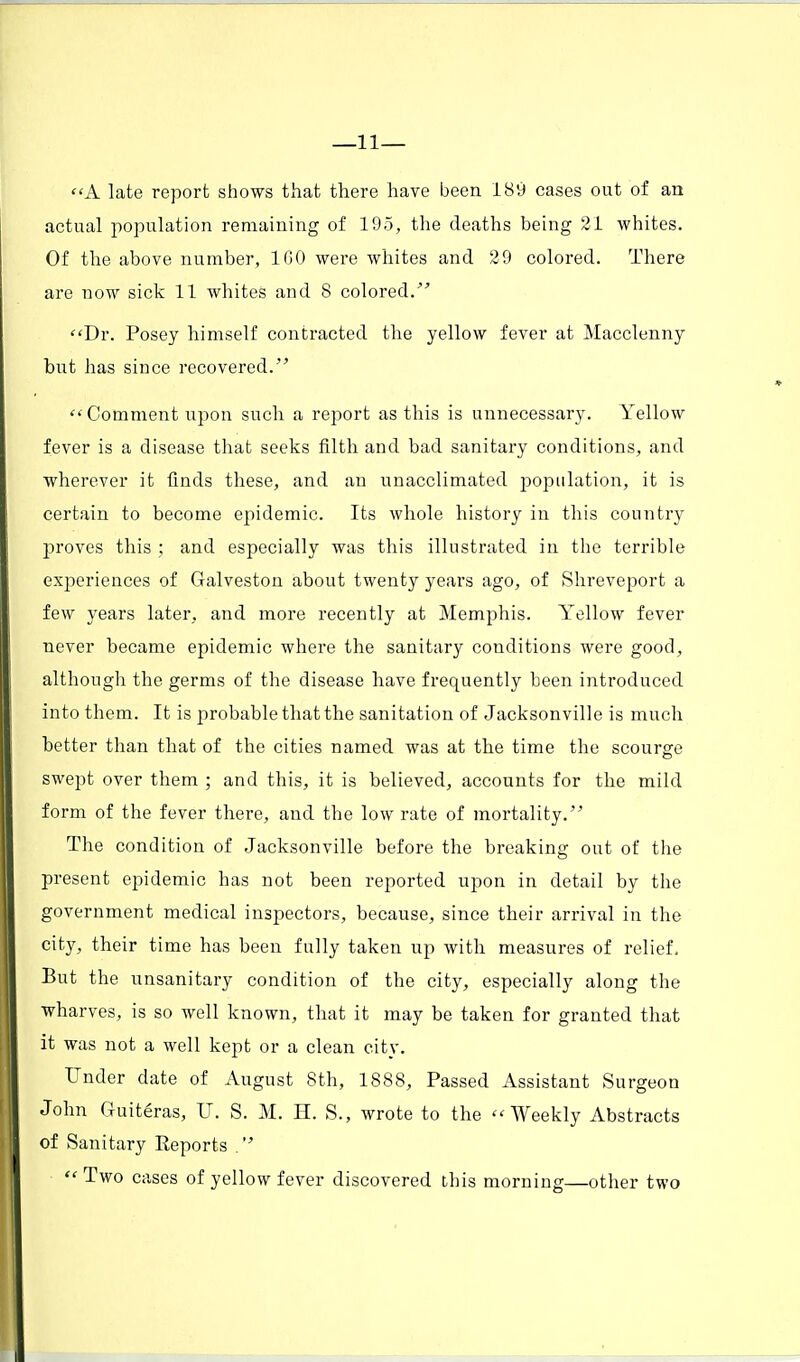 —11— A late report shows that there have been 189 cases out of an actual population remaining of 195, the deaths being 21 whites. Of the above number, 160 were whites and 29 colored. There are now sick 11 whites and 8 colored. Dr. Posey himself contracted the yellow fever at Macclenny but has since recovered.  Comment upon such a report as this is unnecessary. Yellow fever is a disease that seeks filth and bad sanitary conditions, and wherever it finds these, and an unacclimated population, it is certain to become epidemic. Its whole history in this country proves this ; and especially was this illustrated in the terrible experiences of Galveston about twenty years ago, of Shreveport a few years later, and more recently at Memphis. Yellow fever never became epidemic where the sanitary conditions were good, although the germs of the disease have frequently been introduced into them. It is probable that the sanitation of Jacksonville is much better than that of the cities named was at the time the scourge swept over them ; and this, it is believed, accounts for the mild form of the fever there, and the low rate of mortality. The condition of Jacksonville before the breaking out of the present epidemic has not been reported upon in detail by the government medical inspectors, because, since their arrival in the city, their time has been fully taken up with measures of relief, But the unsanitary condition of the city, especially along the wharves, is so well known, that it may be taken for granted that it was not a well kept or a clean city. Under date of August 8th, 1888, Passed Assistant Surgeon John Guiteras, U. S. M. H. S., wrote to the Weekly Abstracts of Sanitary Reports .  Two cases of yellow fever discovered this morning—other two