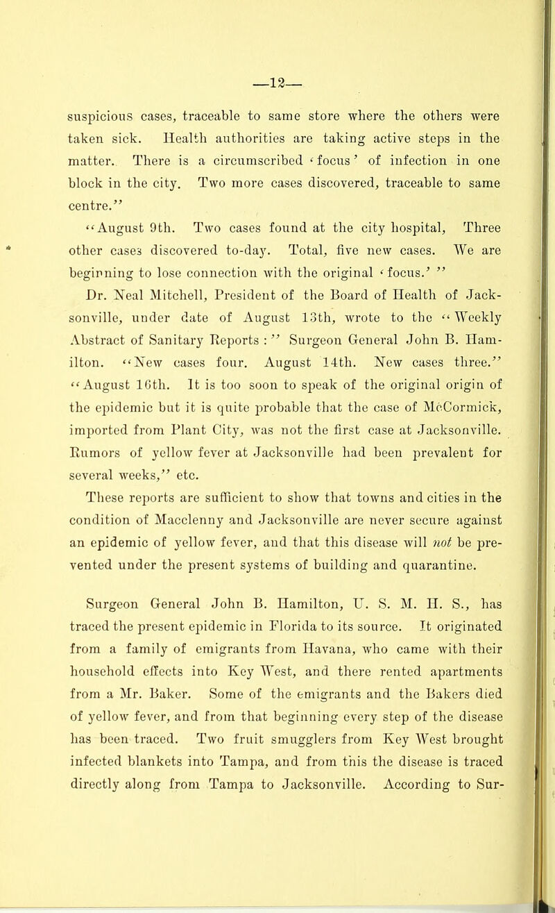 —12— suspicions cases, traceable to same store where the others were taken sick. Health authorities are taking active steps in the matter. There is a circumscribed < focus • of infection in one block in the city. Two more cases discovered, traceable to same centre.  August 9 th. Two cases found at the city hospital, Three other cases discovered to-day. Total, five new cases. We are beginning to lose connection with the original 'focus.'  Dr. Neal Mitchell, President of the Board of Health of Jack- sonville, under date of August loth, wrote to the  Weekly Abstract of Sanitary Reports :  Surgeon General John B. Ham- ilton. New cases four. August 14th. New cases three. August 16th. It is too soon to speak of the original origin of the epidemic but it is quite probable that the case of MoCormick, imported from Plant City, was not the first case at Jacksonville. Rumors of yellow fever at Jacksonville had been prevalent for several weeks, etc. These reports are sufficient to show that towns and cities in the condition of Macclenny and Jacksonville are never secure against an epidemic of yellow fever, and that this disease will not be pre- vented under the present systems of building and quarantine. Surgeon General John B. Hamilton, U. S. M. H. S., has traced the present epidemic in Florida to its source. It originated from a family of emigrants from Havana, who came with their household effects into Key West, and there rented apartments from a Mr. Baker. Some of the emigrants and the Bakers died of yellow fever, and from that beginning every step of the disease has been traced. Two fruit smugglers from Key West brought infected blankets into Tampa, and from this the disease is traced directly along from Tampa to Jacksonville. According to Sur-