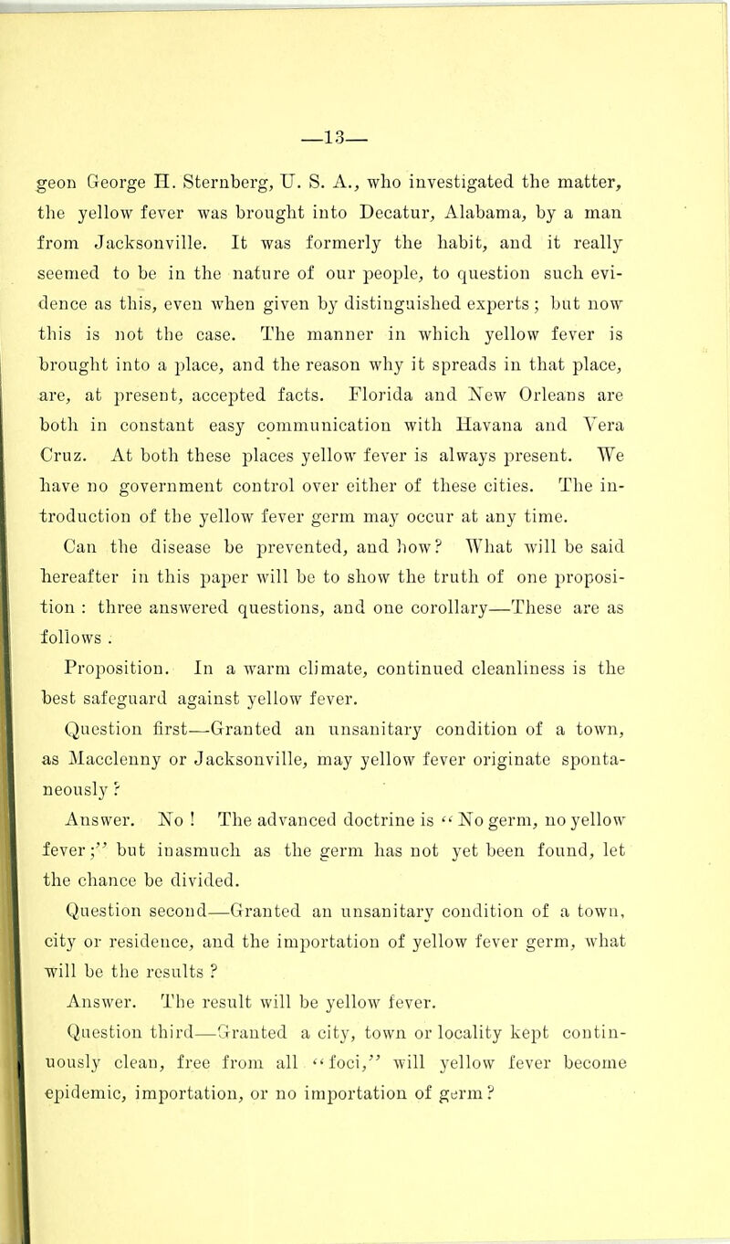 —13— geon George H. Sternberg, U. S. A., who investigated the matter, the yellow fever was brought into Decatur, Alabama, by a man from Jacksonville. It was formerly the habit, and it really seemed to be in the nature of our people, to question such evi- dence as this, even when given by distinguished experts; but now this is not the case. The manner in which yellow fever is brought into a place, and the reason why it spreads in that place, are, at present, accepted facts. Florida and New Orleans are both in constant easy communication with Havana and Vera Cruz. At both these places yellow fever is always present. We have no government control over either of these cities. The in- troduction of the yellow fever germ may occur at any time. Can the disease be prevented, and how? What will be said hereafter in this paper will be to show the truth of one proposi- tion : three answered questions, and one corollary—These are as follows . Proposition. In a warm climate, continued cleanliness is the best safeguard against yellow fever. Question first—Granted an unsanitary condition of a town, as Macclenny or Jacksonville, may yellow fever originate sponta- neously ? Answer. No ! The advanced doctrine is  No germ, no yellow fever; but inasmuch as the germ has not yet been found, let the chance be divided. Question second—Granted an unsanitary condition of a town, city or residence, and the importation of yellow fever germ, what will be the results ? Answer. The result will be yellow fever. Question third—Granted a city, town or locality kept contin- uously clean, free from all foci, will yellow fever become epidemic, importation, or no importation of germ?