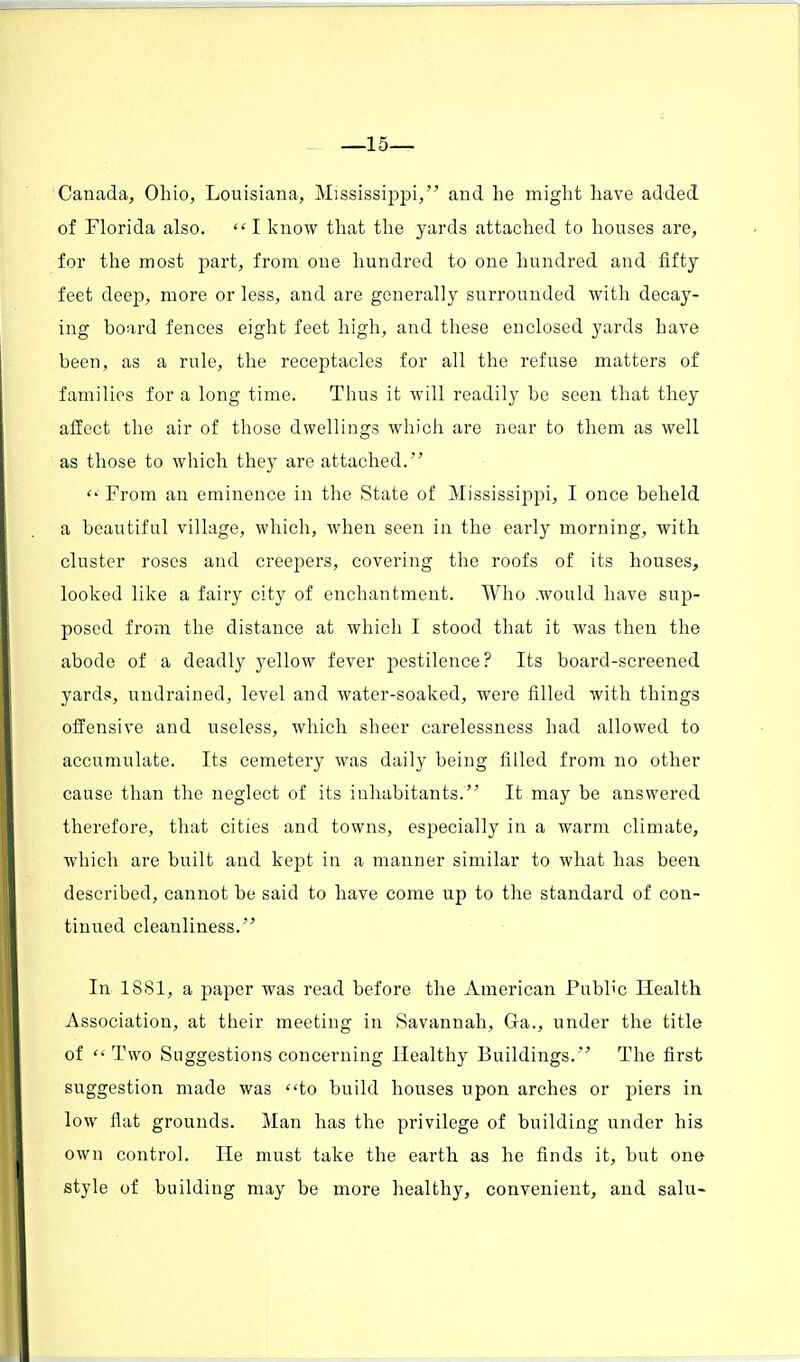 —15— Canada, Ohio, Louisiana, Mississippi, and he might have added of Florida also.  I know that the yards attached to houses are, for the most part, from one hundred to one hundred and fifty feet deep, more or less, and are generally surrounded with decay- ing board fences eight feet high, and these enclosed yards have been, as a rule, the receptacles for all the refuse matters of families for a long time. Thus it will readily be seen that they affect the air of those dwellings which are near to them as well as those to which they are attached.  From an eminence in the State of Mississippi, I once beheld a beautiful village, which, when seen in the early morning, with cluster roses and creepers, covering the roofs of its houses, looked like a fairy city of enchantment. Who .would have sup- posed from the distance at which I stood that it was then the abode of a deadly yellow fever pestilence? Its board-screened yards, undrained, level and water-soaked, were filled with things offensive and useless, which sheer carelessness had allowed to accumulate. Its cemetery was daily being filled from no other cause than the neglect of its inhabitants. It may be answered therefore, that cities and towns, especially in a warm climate, which are built and kept in a manner similar to what has been described, cannot be said to have come up to the standard of con- tinued cleanliness. In 1881, a paper was read before the American Public Health Association, at their meeting in Savannah, Ga., under the title of Two Suggestions concerning Healthy Buildings. The first suggestion made was to build houses upon arches or piers in low flat grounds. Man has the privilege of building under his own control. He must take the earth as he finds it, but one style of building may be more healthy, convenient, and salu-