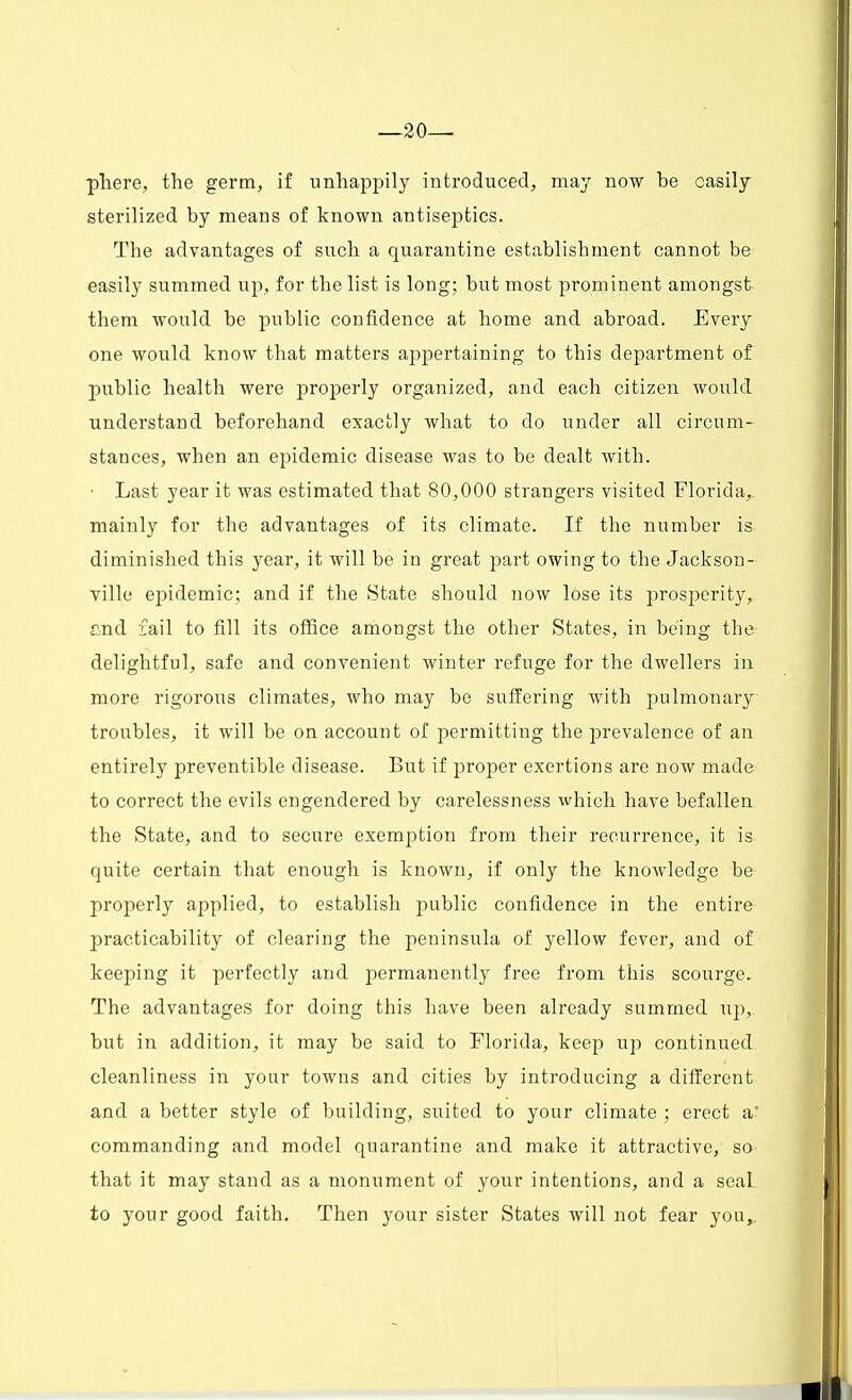 —20— phere, the germ, if unhappily introduced, may now be easily sterilized by means of known antiseptics. The advantages of such a quarantine establishment cannot be easily summed up, for the list is long; but most prominent amongst them would be public confidence at home and abroad. Every one would know that matters appertaining to this department of public health were properly organized, and each citizen would understand beforehand exactly what to do under all circum- stances, when an epidemic disease was to be dealt with. • Last year it was estimated that 80,000 strangers visited Florida,, mainly for the advantages of its climate. If the number is diminished this year, it will be in great part owing to the Jackson- ville epidemic; and if the State should now lose its prosperity, and fail to fill its office amongst the other States, in being th# delightful, safe and convenient winter refuge for the dwellers in more rigorous climates, who may be suffering with pulmonary troubles, it will be on account of permitting the prevalence of an entirely preventible disease. But if proper exertions are now made to correct the evils engendered by carelessness which have befallen the State, and to secure exemption from their recurrence, it is quite certain that enough is known, if only the knowledge be properly applied, to establish public confidence in the entire practicability of clearing the peninsula of yellow fever, and of keeping it perfectly and permanently free from this scourge. The advantages for doing this have been already summed up,, but in addition, it may be said to Florida, keep up continued cleanliness in your towns and cities by introducing a different and a better style of building, suited to your climate ; erect a' commanding and model quarantine and make it attractive, so that it may stand as a monument of your intentions, and a seal to your good faith. Then your sister States will not fear you,.