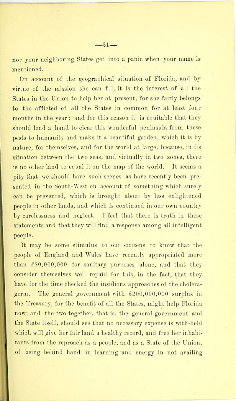 —21— nor your neighboring States get into a panic when your name is mentioned. On account of the geographical situation of Florida, and by virtue of the mission she can fill, it is the interest of all the States in the Union to help her at present, for she fairly belongs to the afflicted of all the States in common for at least four months in the year ; and for this reason it is equitable that they should lend a hand to clear this wonderful peninsula from these pests to humanity and make it a beautiful garden, which it is by nature, for themselves, and for the world at large, because, in its situation between the two seas, and virtually in two zones, there is no other land to equal it on the map of the world. It seems a pity that we should have such scenes as have recently been pre- sented in the South-West on account of something which surely can be prevented, which is brought about by less enlightened people in other lands, and which is continued in our own country by carelessness and neglect. I feel that there is truth in these statements and that they will find a response among all intelligent people. It may be some stimulus to our citizens to know that the people of England and Wales have recently apiorojoriated more than £80,000,000 for sanitary purposes alone, and that they consider themselves well repaid for this, in the fact, that they have for the time checked the insidious approaches of the cholera- germ. The general government with $200,000,000 surplus in the Treasury, for the benefit of all the States, might help Florida now; and the two together, that is, the general government and the State itself, should see that no necessary expense is with-held which will give her fair land a healthy record, and free her inhabi- tants from the reproach as a people, and as a State of the Union, of being behind hand in learning and energy in not availing