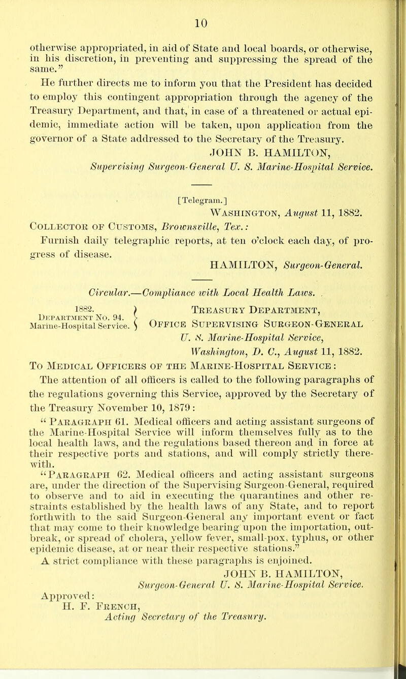 otherwise appropriated, in aid of State and local boards, or otherwise, in his discretion, in preventing and suppressing the spread of the same. He further directs me to inform you that the President has decided to employ this contingent appropriation through the agency of the Treasury Department, and that, in case of a threatened or actual epi- demic, immediate action will be taken, upon applicatiou from the governor of a State addressed to the Secretary of the Treasury. JOHN B. HAMILTON, Supervising Surgeon-General U. S. Marine-Ros2)ital Service. [Telegram.] Washington, August 11, 1882. Collector op Customs, Brownsville, Tex.: Furnish daily telegraphic reports, at ten o'clock each day, of pro- gress of disease. HAMILTON, Surgeon-General. Circular.—Compliance with Local Health Laws. . 1882. > Treasury Department, Department No. 94. > ^ ^ _ „ Mariue-Hospital Service. S OFFICE SUPERVISING SURGEON-GrBNERAL U. S. Marine-Hospital Service, Washington, D. C, August 11, 1882. To Medical Officers of the Marine-Hospital Service : The attention of all officers is called to the following paragraphs of the regulations governing this Service, approved by the Secretary of the Treasury November 10, 1879 :  Paragraph 61. Medical officers and acting assistant surgeons of the Marine-Hospital Service will inform themselves fully as to the local health laws, and the regulations based thereon and iu force at their respective ports and stations, and will comply strictly there- with. Paragraph 62. Medical officers and acting assistant surgeons are, under the direction of the Supervising Surgeon-General, required to observe and to aid in executing the quarantines and other re- straints established by the health laws of any State, and to report forthwith to the said Surgeon-General any important event or fact that may come to their knowledge bearing upon the importation, out- break, or spread of cholera, yellow fever, small-pox, typhus, or other epidemic disease, at or near their respective stations. A strict compliance with these paragraphs is enjoined. JOHN B. HAMILTON, Surgeon-General U. S. Marine-Hospital Service. Approved: H. F. French, Acting Secretary of the Treasttry.