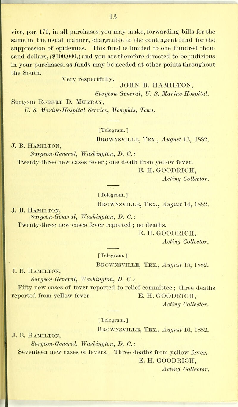 vice, par. 171, in all purchases you may make, forwarding bills for the same in the usual manner, chargeable to tlie contingent fund for the suppression of epidemics. This fund is limited to one hundred thou- sand dollars, (|100,000,) and you are therefore directed to be judicious in your purchases, as funds may be needed at other iioints throughout the South. Very respectfidly, JOHN B. HAMILTON, Surgeon-GemraJ, U. 8. Marine-Hospital. Surgeon Robert D. Murray, U. S. Marine-Hospital Service, Memphis, Tenn. [Telegram. ] Brownsville, Tex., August 13, 1882, J. B. Hamilton, Surgeon-General, Washington, D. G.: Twenty-three new cases fever ; one death from yellow fever. E. H. GOODRICH, Acting Collector. [Telegram.] Brownsville, Tex., August 14, 1882. J. B. Hamilton, Kurgeon-General, Washington, D. C.: Twenty-three new cases fever reported ; no deaths. E. H. GOODRICH, Acting Collector. [Telegram.] Brownsville, Tex., August 15, 1882. J. B. Hamilton, Surgeon-General, Washington, D. C: Fifty new cases of fever reported to relief committee ; three deaths reported from yellow fever. E. H. GOODRICH, Acting Collector. [Telegram.] Brownsville, Tex., August 16, 1882. J. B. Hamilton, Surgeon-General, Washington, D. C: Seventeen new cases ot levers. Three deaths from yellow fever. E. H. GOODRICH, Acting Collector.