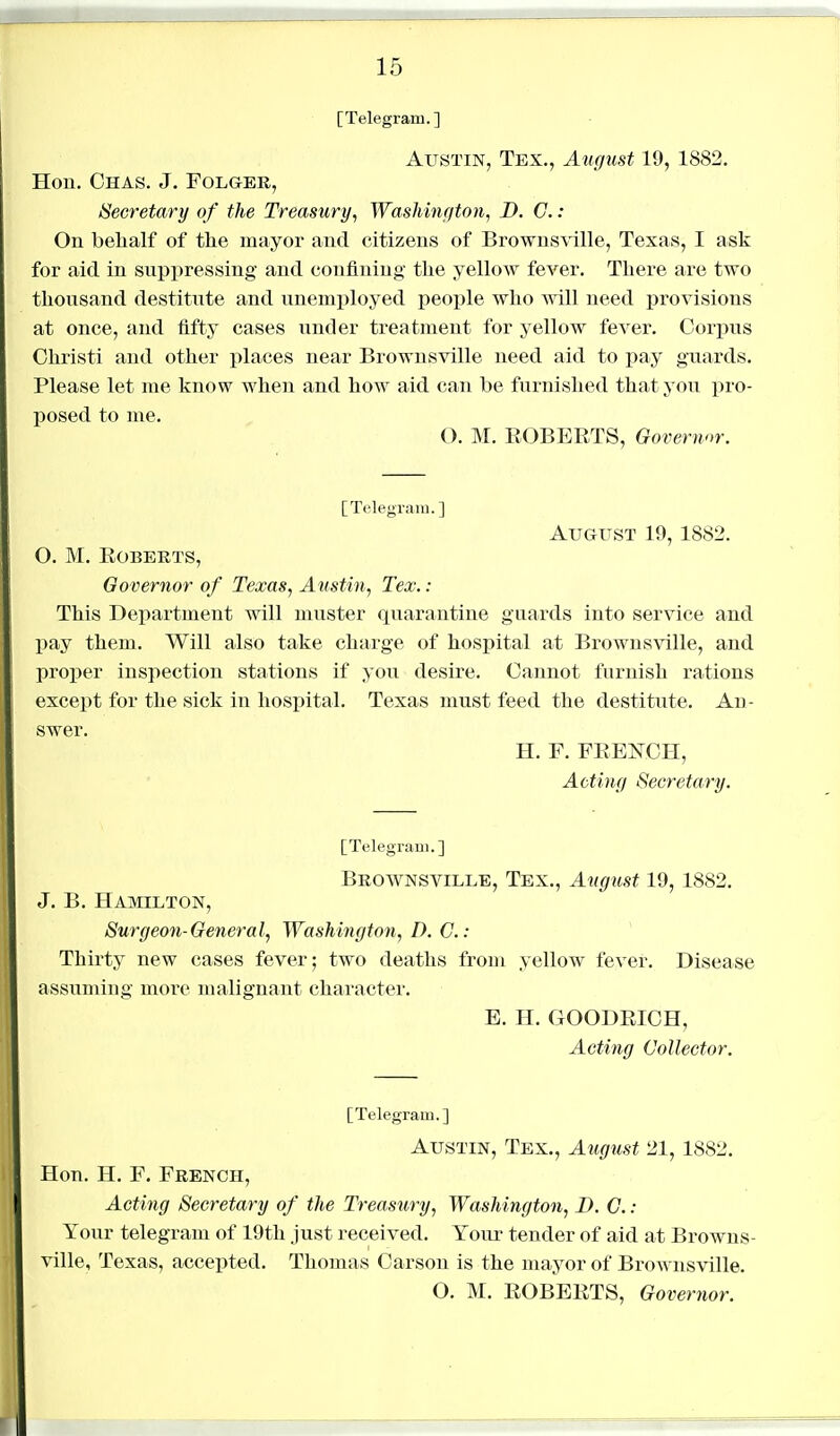 [Telegram.] Austin, Tex., August 19, 1882. Hon. OhAS. J. FOLGER, Secretary of the Treasury, Washington, D. C. : On belialf of the mayor and citizens of Brownsville, Texas, I ask for aid in suppressing and confining the yellow fever. There are two thousand destitute and unemi)loyed people who will need provisions at once, and fifty cases under treatment for yellow fever. Corpus Ohristi and other places near Brownsville need aid to pay guards. Please let me know when and how aid can be furnished that you pro- posed to me. O. M. EGBERTS, Govermr. [Telegram.] August 19, 1882. O. M. Roberts, Governor of Texas, Austin, Tex.: This Department will muster quarantine guards into service and pay them. Will also take charge of hospital at Brownsville, and proj)er inspection stations if you desire. Cannot furnish rations except for the sick in hospital. Texas must feed the destitute. Ad- swer. H. F. FRENCH, Acting Secretary. [Telegram.] Brownsville, Tex., August 19, 1882. J. B. Hamilton, Surgeon-General, Washington, D. C: Thirty new cases fever; two deaths from yellow fever. Disease assuming more malignant character. E. H. GOODRICH, Acting Collector. [Telegram.] Austin, Tex., August 21, 1882. Hon. H. F. French, Acting Secretary of the Treasury, Washington, I). G. : Your telegram of 19th just received. Yoiu' tender of aid at Browns- ville, Texas, accepted. Thomas Carson is the mayor of Brownsville. O. M. ROBERTS, Govertwr.