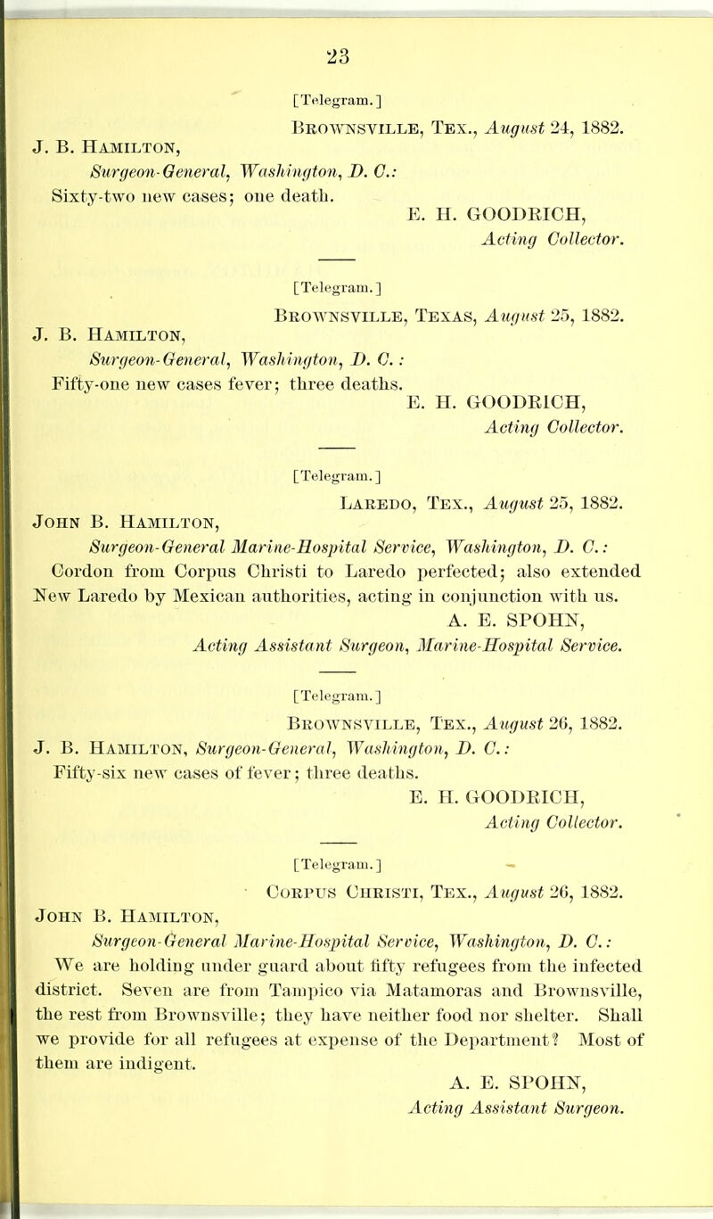 [Telegram.] Brownsville, Tex., August 24, 1882. J. B. Hamilton, Surgeon-General, Washington, D. C: Sixty-two new cases; one death. E. H. GOODRICH, Acting Collector. [Telegram.] Brownsville, Texas, Augnst 25, 1882. J, B. Hamilton, Surgeo7i-General, Washington, D. G.: Fifty-one new cases fever; three deaths. E. H. GOODEICH, Acting Collector. [Telegram. ] Laredo, Tex., August 25, 1882. John B. Hamilton, Surgeon-General Marine-Hospital Service, Washington, D. C.- Gordon from Corpus Christi to Laredo perfected; also extended New Laredo by Mexican authorities, acting in conjunction with us. A. E. SPOHN, Acting Assistant Surgeon, Marine-Hospital Service. [Telegram.] Brownsville, Tex., August 26, 1882. J. B. Hamilton, Surgeon-General, Washington, B. C: Fifty-six new cases of fever; three deaths. E. H. GOODEICH, Acting Collector. [Telegram.] — ■ Corpus Christi, Tex., August 26, 1882. John B. Hamilton, Surgeon-General Marine-Hospital Service, Washington, D. C: We are holding under guard about fifty refugees from the infected district. Seven are from Tampico via Matamoras and Brownsville, the rest from Brownsville; they have neither food nor shelter. Shall we provide for all refugees at expense of the Department? Most of them are iudigeut. A. E. SPOHN, Acti7ig Assistant Surgeon.