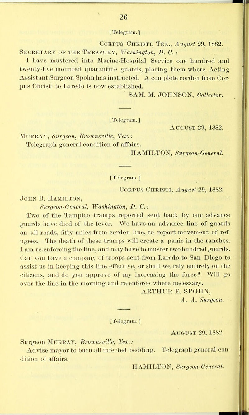 [Telegram.] Corpus Christi, Tex., August 29, 1882. Secretary op the Treasury, Washington, B. C.: I have mustered into Marine-Hospital Service one hundred and twenty-five mounted qnarantine guards, placing them where Acting Assistant Surgeon Spohn has instructed. A complete cordon from Cor- pus Christi to Laredo is now established. SAM. M. JOHNSON, Collector. [Telegram.] August 29, 1882. Murray, Surgeon, Broums^nlle, Tex.: Telegraph general condition of affairs. HAMILTON, /Surgeon-General. [Telegram.] Corpus Christi, August 29, 1882. John B. Hamilton, Surgeon-General, Washington, D. C.: Two of the Tampico tramps reported sent back by our advance guards have died of the fever. We have an advance line of guards on all roads, fifty miles from cordon line, to report movement of ref- ugees. The death of these trami)s will create a panic in the ranches. I am re-enforcing the line, and may have to muster two hundred guards. Can you have a company of troops sent from Laredo to San Diego to assist us in keeping this line eftective, or shall we rely entirely on the citizens, and do you approve of my increasing the force? Will go over the line in the morning and re-enforce where necessary. ARTHUR E. SPOHN, A. A. Surgeon. [Telegram. ] August 29,1882, Surgeon Murray, Brownsville, Tex. ; Advise mayor to burn all infected bedding. Telegraph general con- dition of affairs.