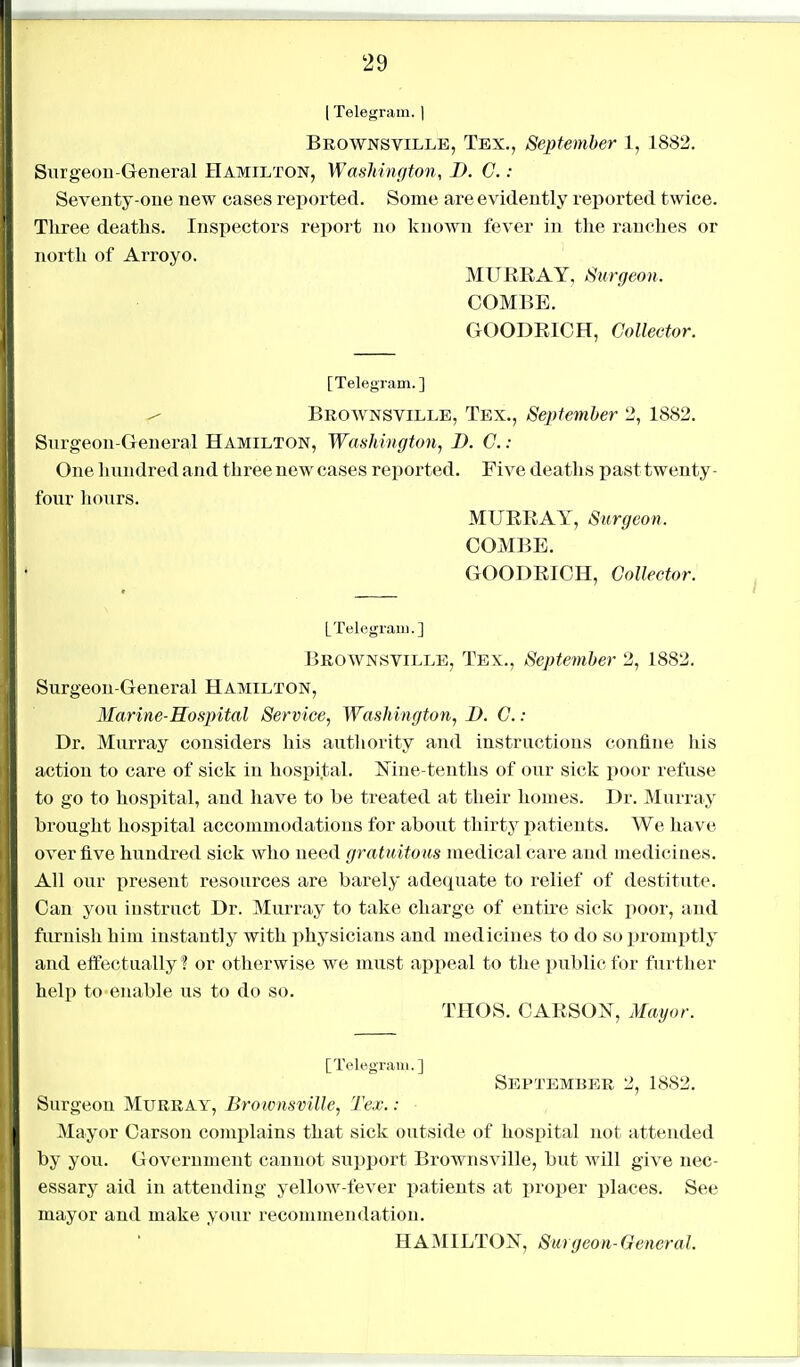 I Telegram. | Brownsville, Tex., September 1, 1882. Surgeon-General Hamilton, Washington, D. G. : Seventy-one new cases reported. Some are evidently reported twice. Three deaths. Inspectors report no kno^vii fever in the ranches or north of Arroyo. MURRAY, Surgeon. COMBE. GOODEICH, Collector. [Telegram.] ^ Brownsville, Tex., Septemher 2, 1882. Surgeon-General Hamilton, Washington^ D. C. : One hundred and three new cases reported. Five deaths past twenty- four hours. MURRAY, Surgeon. COMBE. GOODRICH, Collector. [Telegram.] Brownsville, Tex., September 2, 1882. Surgeon-General Hamilton, Marine-Hospital Service, Washington, D. C.: Dr. Murray considers his autliority and instructions confine liis action to care of sick in hospital. Mne-tenths of our sick poor refuse to go to hospital, and have to be treated at their homes. Dr. Murray brought hospital accommodations for about thirty patients. We have over five hundred sick who need gratuitous luedical care and mediciues. All our present resources are barely adequate to relief of destitute. Can you instruct Dr. Murray to take charge of entire sick poor, and furnish him instantly with physicians and medicines to do so promptly and effectually ? or otherwise we must appeal to the public for further help to enable us to do so. THOS. CARSON, Mayor. [Telegram.] September 2, 1882. Surgeon Murray, Brownsville, Tex. : Mayor Carson complains that sick outside of hospital not attended by you. Government cannot support Brownsville, but wUl give nec- essary aid in attending yellow-fever patients at proper places. See mayor and make your recommendation.