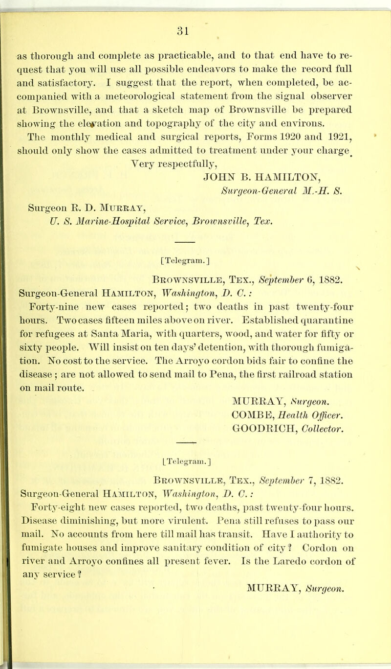 as tliorougli and complete as practicable, and to that end have to re- quest that you will use all possible endeavors to make the record full and satisfactory. I suggest that the report, when completed, be ac- companied with a meteorological statement from the signal observer at Brownsville, and that a sketch map of Brownsville be prepared showing the elei^ation and topograi^hy of the city and environs. The monthly medical and surgical reports. Forms 1920 and 1921^ should only show the cases admitted to treatment under your charge^ Very respectfully, JOH^^ B. HAMILTON, 8urgeon-General M.-H. 8. Surgeon E. D. Murray, U. 8. MarineSosintal Service, Broivnsville, Tex. [Telegram.] Brownsville, Tex., September 6, 1882. Surgeon-General Hamilton, Washington, D. C.: Forty-nine new cases reported; two deaths in jjast twenty-four hours. Two cases fifteen miles above on river. Established quarantine for refugees at Santa Maria, with quarters, wood, and water for fifty or sixty people. Will insist on ten days' detention, with thorough fumiga- tion. No cost to the service. The Arroyo cordon bids fair to confine the disease ; are not allowed to send mail to Pena, the first railroad station on mail route. MURRAY, Surgeoyi. COMBE, Health Officer. GOODRICH, Collector. [Telegram.] Brownsville, Tex., September 7, 1882. Surgeon-General Hamilton, Washington, D. C. : Forty-eight new cases reported, two deaths, i^ast tweuty-four hours. Disease diminishing, but more virulent. Pena still refuses to pass our mail. No accounts from here till mail has transit. Have I authority to fumigate houses and imijrove sanitary condition of city? Cordon on river and Arroyo confines all present fever. Is the Laredo cordon of any service? MURRAY, Surgeon.