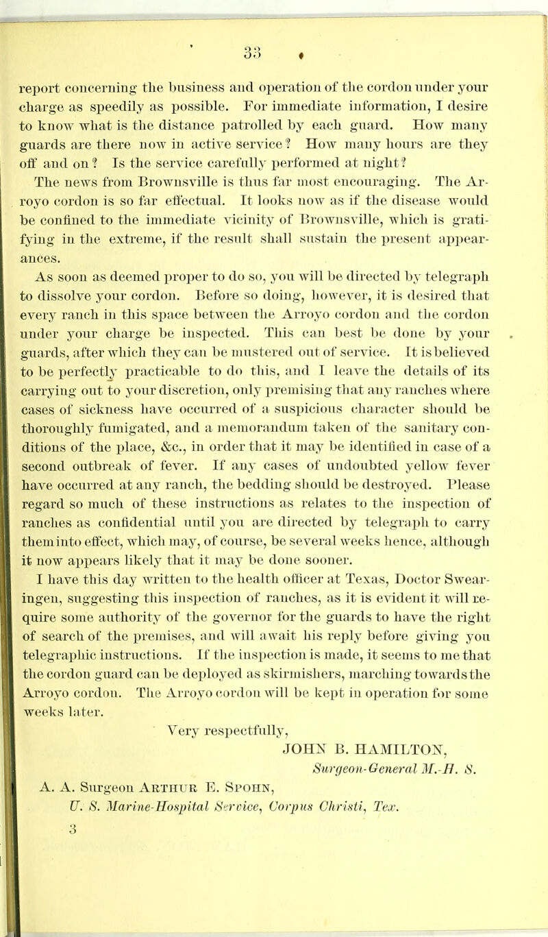 report concerning the business and oi)eration of the cordon under your charge as speedily as possible. For immediate information, I desire to know what is the distance patrolled by each guard. How many guards are there now in active service ? How many hours are they off and on? Is the service carefully performed at night? The news from Brownsville is thus far most encouraging. The Ar- royo cordon is so far effectual. It looks now as if the disease would be confined to the immediate vicinity of Brownsville, which is grati- fying in the extreme, if the result shall sustain the present apjiear- ances. As soon as deemed proper to do so, you will be directed by telegraph to dissolve your cordon. Before so doing, however, it is desired that every ranch in this space between the Arroyo cordon and the cordon under your charge be inspected. This can best be done by your guards, after which they can be mustered out of service. It is believed to be perfectly practicable to do this, and I leave the details of its carrying out to your discretion, only premising that any ranches where cases of sickness have occurred of a suspicious character should be thoroughly fumigated, and a luemorandum taken of the sanitary con- ditions of the place, »&c., in order that it may be identified in case of a second outbreak of fever. If any cases of undoubted yellow fever have occurred at any ranch, the bedding should be destroyed. Please regard so much of these instructions as relates to the inspection of ranches as confidential until you are directed by telegraph to carry them into effect, which may, of course, be several weeks hence, although it now ai)pears likely that it may be done sooner. I I have this day written to the health officer at Texas, Doctor Swear- I ingeu, sixggesting this inspection of ranches, as it is evident it Avill re- quire some authority of the governor for the guards to have the right of search of the premises, and will await his reply before giving you telegraphic instructions. If the inspection is made, it seems to me that the cordon g uard can be deployed as skirmishers, marching towards the ' Arroyo cordon. The Arroyo cordon will be kept in operation for some weeks later. Very respectfully, JOHN B. HxiMILTON, Surgeon-General M.-B. S. A. A. Surgeon Arthur E. Spohn, U. S. Marine-Hospital Service, (Jorpus Christi, Tex. S