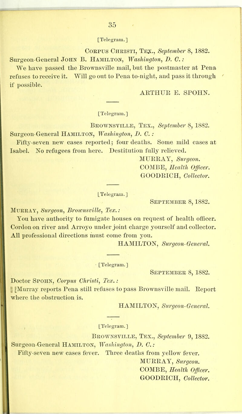 [Telegram. ] Corpus Christi, Te:x:., September 8, 1882. Surgeon-General John B. Hamilton, Washington, D. C. : We have passed tlie Brownsville mail, but the postmaster at Pena refuses to receive it. Will go out to Pena to-niglit, and pass it through if possible. ARTHUE E. SPOHN. [Telegram.] Brownsville, Tex., September 8, 1882, Surgeon-General Hamilton, Washington, I). G. : Fifty-seven new cases reported; four deaths. Some mild cases at Isabel. No refugees from here. Destitution fully relieved. MURRAY, Surgeon. COMBE, Health Officer. GOODRICH, Collector. [Telogram. ] September 8,1882. Murray, Surgeon, Brownsville, Tex.: You have authority to fumigate houses on request of health ofilicer. Cordon on river and Arroyo under joint charge yourself and collector. All professional directions inust come from you. HAMILTON, Surgeon-General. ■ [Telegram.] September 8,1882. Doctor Spohn, Corpus Christi, Tex.: [Murray reports Pena still refuses to pass Brownsville mail. Report where the obstruction is. HAMILTON, Surgeon-General. I [Telegram.] Brownsville, Tex., September 9,1882. Surgeon-General Hamilton, Washington, D. C: Fifty-seven new cases fever. Three deaths from yellow fever. MURRAY, Surgeon. COMBE, Health Officer. GOODRICH, Collector.