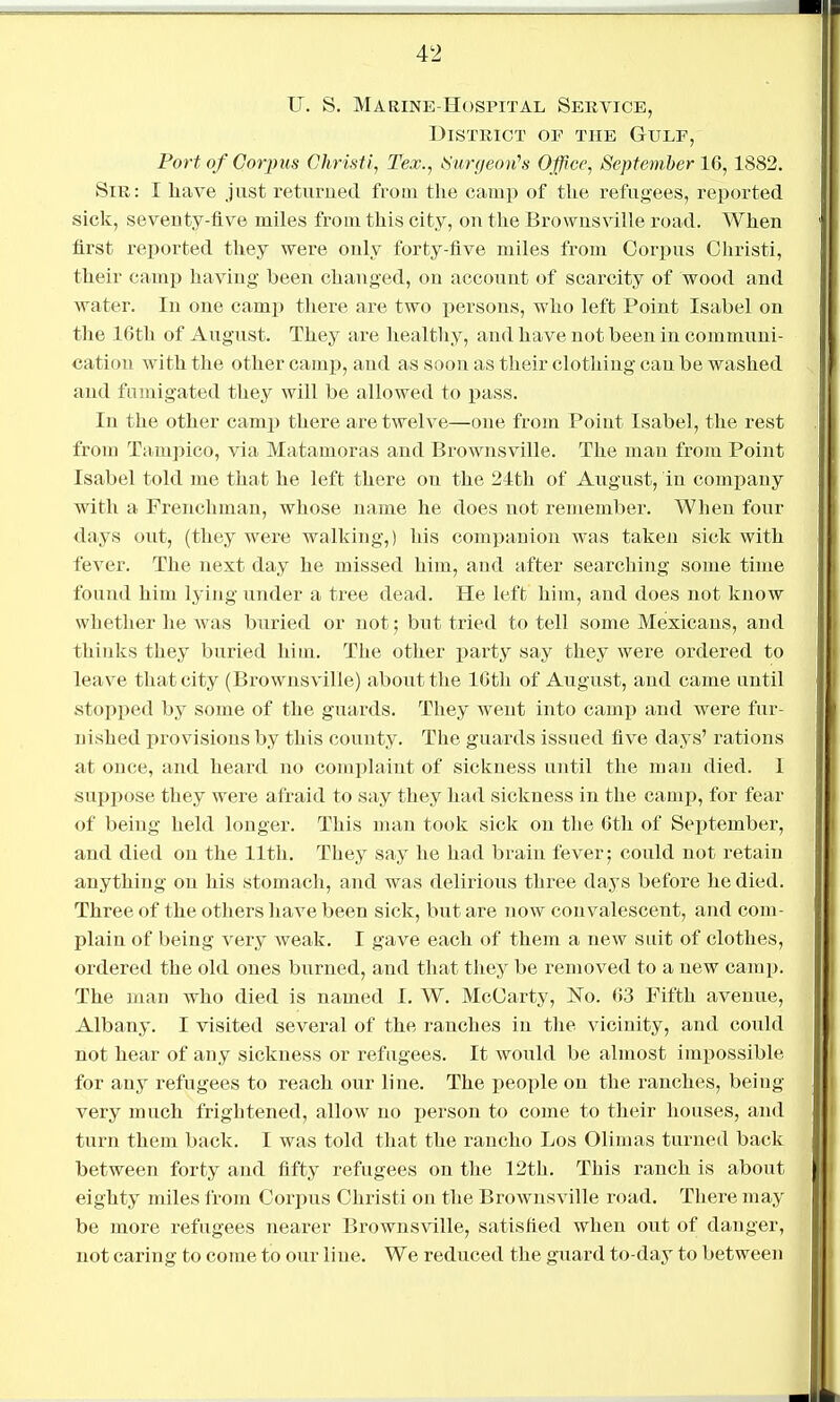 U. S. Marine-Hospital Service, District of the Gulf, Port of Corims Ghristi, Tex., iSiirgeoii's Office, September 16, 1882. Sir: I liave just returned from the camp of the refugees, reported sick, seventy-flve miles from this city, on the Brownsville road. When first reported they were only forty-five miles from Corpus Ohristi, their camp having been changed, on account of scarcity of wood and water. In one camp there are two persons, who left Point Isabel on the 16th of August. They are healthy, and have not been in communi- cation with the other camp, and as soon as their clothing can be washed and fumigated they will be allowed to pass. In the other camp there are twelve—one from Point Isabel, the rest from Tampico, via Matamoras and Brownsville. The man from Point Isabel told me that he left there on the 24th of August, in company with a Frenchman, whose name he does not remember. When four days out, (they were walking,) his companion was taken sick with fever. The next day he missed him, and after searching some time found him lying under a tree dead. He left him, and does not know whether he was buried or not; but tried to tell some Mexicans, and thinks they buried him. The other party say they were ordered to leave that city (Brownsville) about the 16th of August, and came until stopped by some of the guards. They went into camiJ and were fur- nished provisions by this county. The guards issued five days' rations at once, and heard no complaint of sickness until the man died. I suppose they were afraid to say they had sickness in the camp, for fear of being held longer. This man took sick on the 6th of September, and died on the lltli. They say he had brain fever; could not retain anything on his stomach, and was delirious three days before he died. Three of the others have been sick, but are now convalescent, and com- plain of being very weak. I gave each of them a new suit of clothes, ordered the old ones burned, and that they be removed to a new camp. The man who died is named I. W. McCarty, No. 6,3 Fifth avenue, Albany. I visited several of the ranches in the vicinity, and could not hear of any sickness or refugees. It would be almost impossible for any refugees to reach our line. The people on the ranches, being- very much frightened, allow no person to come to their houses, and turn them back. I was told that the rancho Los Olimas turned back between forty and fifty refugees on the 12th. This ranch is about eighty miles from Corpus Christi on the Brownsville road. There may be more refugees nearer Brownsville, satisfied when out of danger, not caring to come to our line. We reduced the guard to-day to between