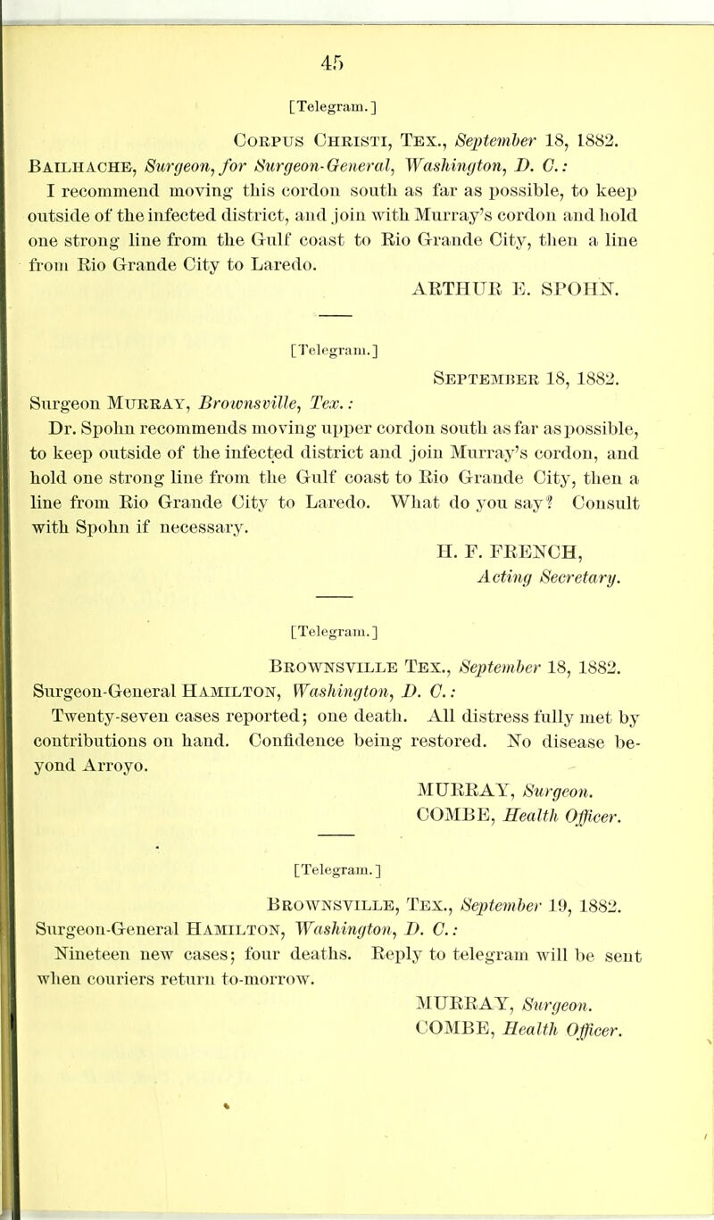 [Telegram.] Corpus Ohristi, Tex., September 18, 1882. BAILHACHE, Surgeon, for Surgeon- General, Washington, D. G.: I recommend moving this cordon south as far as possible, to keep outside of the infected district, and join with Murray's cordon and liold one strong line from the Gulf coast to Eio G-rande City, tJien a line from Rio Grande City to Laredo. AETHUE E. SPOHN. [Telegram.] September 18, 1882. Surgeon Murray, Brotonsville, Tex.: Dr. Spohn recommends moving up^jcr cordon south as far as possible, to keep outside of the infected district and join Murray's cordon, and hold one strong line from the Gulf coast to Eio Grande City, then a line from Eio Grande City to Laredo. What do you say? Consult with Spohn if necessary. H. F. FEENCH, Acting Secretary. [Telegram.] Brownsville Tex., September 18, 1882. Surgeon-General Hamilton, Washington, D. G.: Twenty-seven cases reported; one death. All distress fully met by contributions on hand. Confidence being restored. ^To disease be- yond Arroyo. MUEEAY, Surgeon. COMBE, Realth Officer. [Telegram. ] Brownsville, Tex., September 19, 1882. Surgeon-General Hamilton, Washington, D. G. : Nineteen new cases; four deaths. Eeply to telegram will be sent when couriers retxirn to-morrow. MUEEAY, Surgeon.