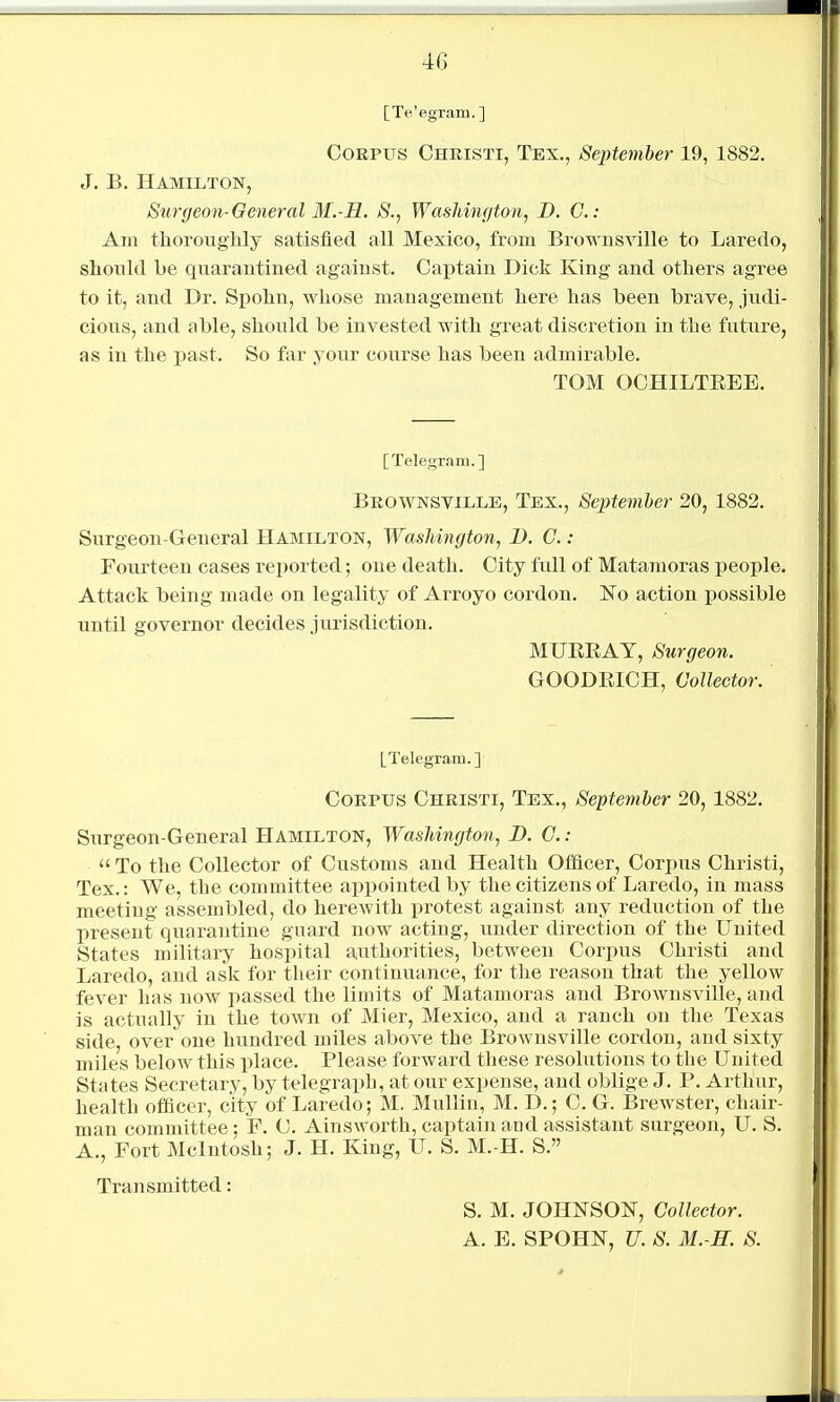 [Te'egram.] Corpus Christi, Tex., September 19, 1882. J. B. Hamilton, Stirgeon-Oeneral M.-M. S., Washington, D. C.- Am tlioroughly satisfied all Mexico, from Brownsville to Laredo, should be quarantined against. Captain Dick King and others agree to it, and Dr. Spolin, whose management here has been brave, judi- cious, and able, should be invested with great discretion in the future, as in the past. So far youx course has been admirable. TOM OCHILTEEE. [Telegram.] Brownsville, Tex., Septemher 20,1882. Surgeon-General Hamilton, Washington, 1). C.: Fourteen cases reported; one death. City full of Matamoras people. Attack being made on legality of Arroyo cordon. Ko action possible until governor decides jurisdiction. MUEEAY, Surgeon. GOODEICH, Collector. LTelegram.] Corpus Christi, Tex., September 20,1882. Surgeon-General Hamilton, Washington, D. C. : To the Collector of Customs and Health Officer, Corpus Christi, Tex.: We, the committee appointed by the citizens of Laredo, in mass meeting assembled, do herewith protest against any reduction of the present quarantine guard now acting, under direction of the United States military hospital authorities, between Corpus Christi and Laredo, and ask for their continviance, for the reason that the yellow fever has now passed the limits of Matamoras and Brownsville, and is actually in the town of Mier, Mexico, and a ranch on the Texas side, over one hundred miles above the Brownsville cordon, and sixty miles below this place. Please forward these resolutions to the United States Secretary, by telegraph, at our expense, and oblige J. P. Arthur, health officer, city of Laredo; M. Mulliu, M. D.; C. G. Brewster, chair- man committee; F. C. Ainsworth, captain and assistant surgeon, U. S. A., Fort Mcintosh; J. H. King, U. S. M.-H. S. Transmitted: S. M. JOHNSON, Collector. A. E. SPOHN, U. S. M.-H. S.