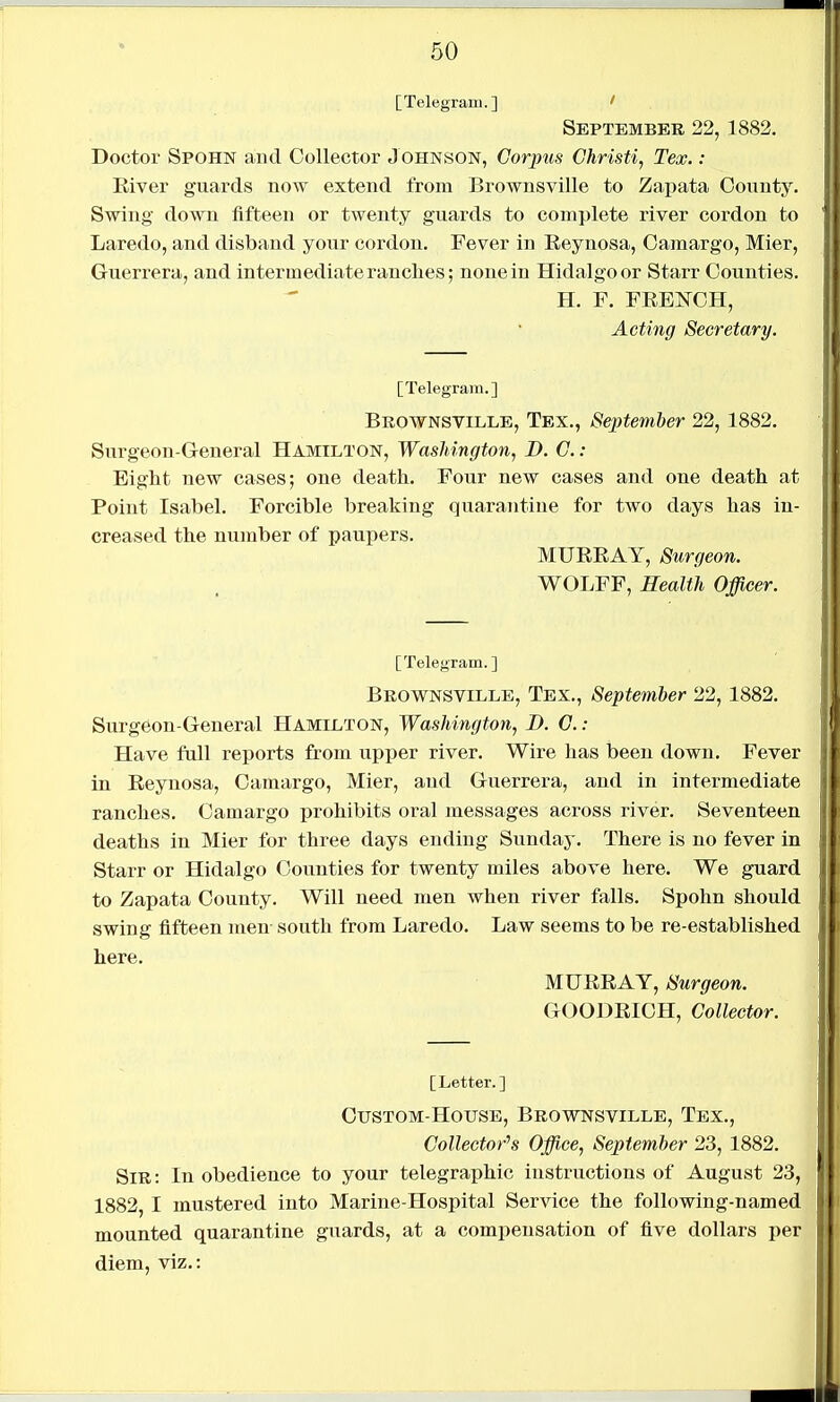 [Telegram.] ' September 22, 1882. Doctor Spohn and Collector Johnson, Corpus Christi, Tex. : Eiver guards now extend from Brownsville to Zapata County. Swing- down fifteen or twenty guards to complete river cordon to Laredo, and disband your cordon. Fever in Eeynosa, Oamargo, Mier, Guerrera, and intermediate ranches; none in Hidalgo or Starr Counties. H. F. FRENCH, Acting Secretary. [Telegram.] Brownsville, Tex., September 22, 1882. Surgeon-General Hamilton, Washington, D. C.: Eight new cases; one death. Four new cases and one death at Point Isabel. Forcible breaking quarantine for two days has in- creased the number of paupers. MTJREAY, Surgeon. WOLFF, Health Officer. [Telegram. ] Brownsville, Tex., September 22,1882. Surgeon-General Hamilton, Washington, D. C.: Have full reports from upper river. Wire has been down. Fever in Eeynosa, Caraargo, Mier, and Guerrera, and in intermediate ranches. Camargo prohibits oral messages across river. Seventeen deaths in Mier for three days ending Sunday. There is no fever in Starr or Hidalgo Counties for twenty miles above here. We guard to Zapata County. Will need men when river falls. Spohn should swing fifteen men south from Laredo. Law seems to be re-established here. MUEEAY, Surgeon. GOODEIOH, Collector. [Letter.] Custom house, Brownsville, Tex., Collector's Office, September 23, 1882. Sir : In obedience to your telegraphic instructions of August 23, 1882, I mustered into Marine-Hospital Service the following-named mounted quarantine guards, at a compensation of five dollars per diem, viz.: