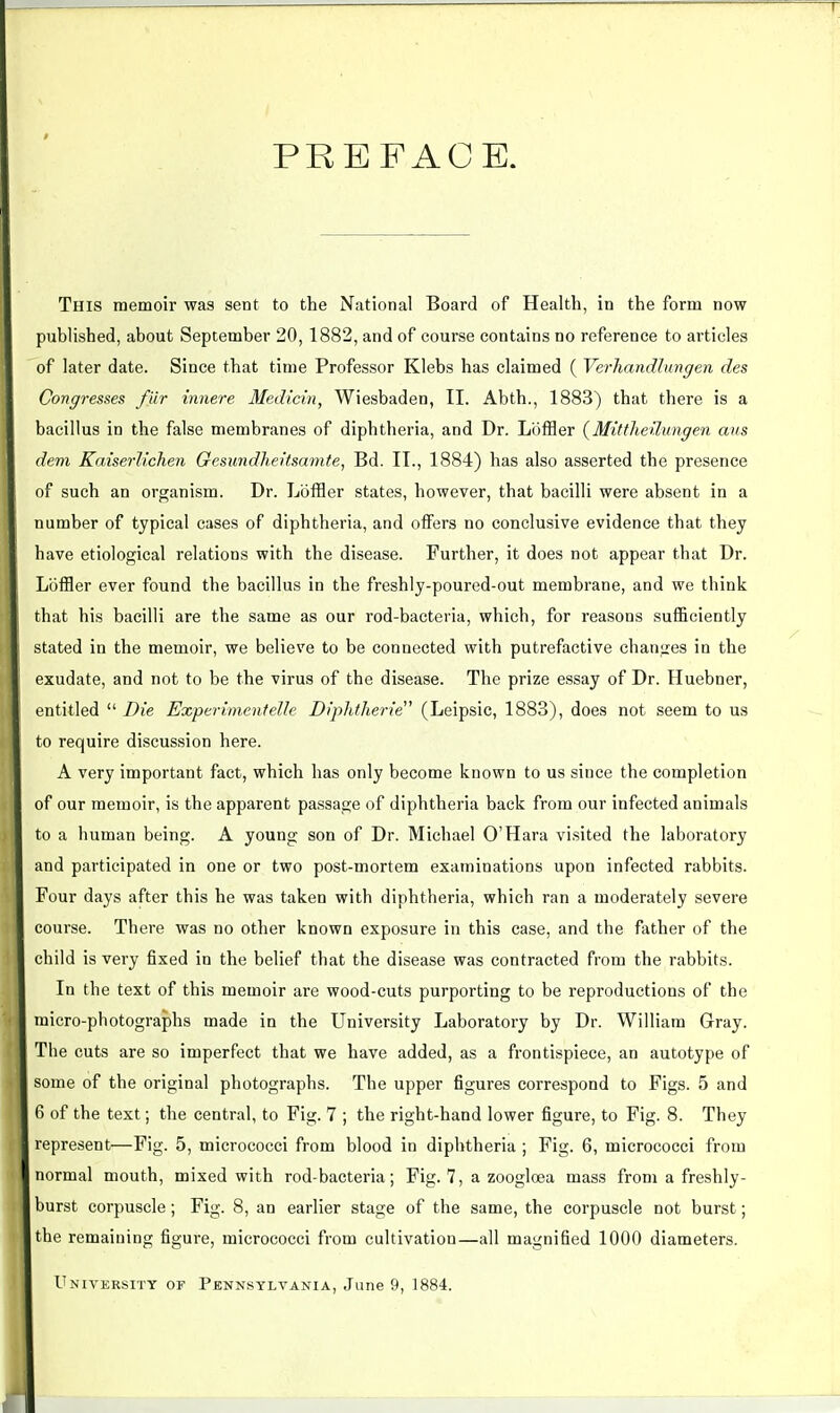 PREFACE. This memoir was sent to the National Board of Health, in the form now published, about September 20, 1882, and of course contains no reference to articles of later date. Since that time Professor Klebs has claimed ( Verhandlnngen des Congresses flir innere Medlcin, Wiesbaden, II. Abth., 1883) that there is a bacillus in the false membranes of diphtheria, and Dr. Lijffler {MittJieUungen aus dem Kaiserlichen Gesundheitsfmife, Bd. II., 1884) has also asserted the presence of such an organism. Dr. Loffler states, however, that bacilli were absent in a number of typical cases of diphtheria, and offers no conclusive evidence that they have etiological relations with the disease. Further, it does not appear that Dr. Loffler ever found the bacillus in the freshly-poured-out membrane, and we think that his bacilli are the same as our rod-bacteria, which, for reasons sufficiently stated in the memoir, we believe to be connected with putrefactive changes in the exudate, and not to be the virus of the disease. The prize essay of Dr. Huebner, entitled  Die Experiment elle Diphtheric^ (Leipsic, 1883), does not seem to us to require discussion here. A very important fact, which has only become known to us since the completion of our memoir, is the apparent passage of diphtheria back from our infected animals to a human being. A young son of Dr. Michael O'Hara visited the laboratory and participated in one or two post-mortem examinations upon infected rabbits. Four days after this he was taken with diphtheria, which ran a moderately severe course. There was no other known exposure in this case, and the father of the child is very fixed in the belief that the disease was contracted from the rabbits. In the text of this memoir are wood-cuts purporting to be reproductions of the micro-photographs made in the University Laboratory by Dr. William Gray. The cuts are so imperfect that we have added, as a frontispiece, an autotype of some of the original photographs. The upper figures correspond to Figs. 5 and 6 of the text; the central, to Fig. 7 ; the right-hand lower figure, to Fig. 8. They represent—Fig. 5, micrococci from blood in diphtheria ; Fig. 6, micrococci from normal mouth, mixed with rod-bacteria; Fig. 7, a zooglcea mass from a freshly- burst corpuscle; Fig. 8, an earlier stage of the same, the corpuscle not burst; the remaining figure, micrococci from cultivation—all magnified 1000 diameters. University or Penn.sylvania, June 9, 1884.