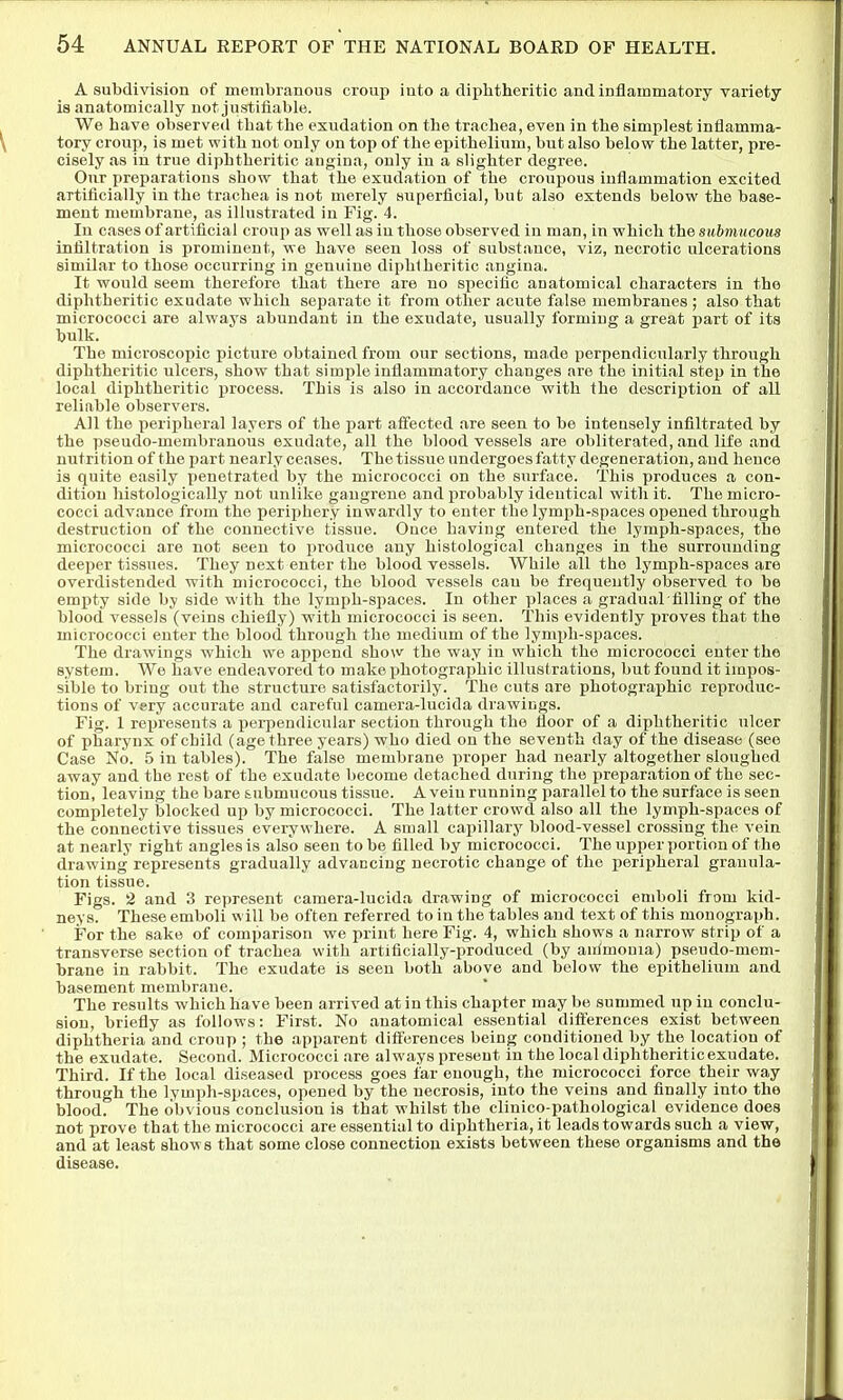 A subdivision of membranous croup into a diphtheritic and inflammatory variety is anatomically not justifiable. We have observed that the exudation on the trachea, even in the simplest inflamma- tory croup, is met with not only on top of the epithelium, but also below the latter, pre- cisely as in true diphtheritic angina, only in a slighter degree. Our preparations show^ that the exudation of the croupous inflammation excited artificially in the trachea is not merely superficial, but also extends below the base- ment membrane, as illustrated in Fig. 4. In cases of artificial croup as well as iu those observed in man, in which the submucous infiltration is prominent, we have seen loss of substance, viz, necrotic ulcerations similar to those occurring in genuine diphtheritic angina. It would seem therefore that there are no specific anatomical characters in the diphtheritic exudate which separate it from other acute false membranes ; also that micrococci are always abundant in the exudate, usually forming a great part of its bulk. The microscopic picture obtained from our sections, made perpendicularly through diphtheritic ulcers, show that simple inflammatory changes are the initial step in the local diphtheritic process. This is also in accordance with the description of all reliable observers. All the periphei-al layers of the part afi'ected are seen to be intensely infiltrated by the pseudo-membranous exudate, all the blood vessels are obliterated, and life and nutrition of the part nearly ceases. The tissue undergoes fatty degeneration, and hence is quite easily Yienetrated by the micrococci on the surface. This produces a con- dition histologically not unlike gangrene and probably identical with it. The micro- cocci advance from the periphery inwardly to enter the lymph-spaces opened through destruction of the connective tissue. Ouce having entered the lymph-spaces, the micrococci are not seen to produce any histological changes in the surrounding deeper tissues. They next enter the blood vessels. While all the lymph-spaces are overdistended with micrococci, the blood vessels can be frequently observed to be empty side by side with the lymph-spaces. In other places a gradual filling of the blood vessels (veins chiefly) with micrococci is seen. This evidently proves that the micrococci enter the blood through the medium of the lymx)h-spaces. The drawings which we append show the way in which the micrococci enter the system. We have endeavored to make photographic illustrations, but found it iiupos- sible to bring out the structure satisfactorily. The cuts are photographic reproduc- tions of very accurate and careful camera-lucida drawings. Fig. 1 represents a perpendicular section through the floor of a diphtheritic ulcer of pharynx of child (age three years) who died on the seventh day of the disease (see Case No. 5 in tables). The false membrane proper had nearly altogether sloughed away and the rest of the exudate become detached during the preparation of the sec- tion, leaving the bare submucous tissue. A vein running parallel to the surface is seen completely blocked up by micrococci. The latter crowd also all the lymph-spaces of the connective tissues everywhere. A small capillary blood-vessel crossing the vein at nearly right angles is also seen to be filled by micrococci. The upper portion of the drawing represents gradually advancing necrotic change of the loeripheral grauula- tion tissue. Figs. 2 and 3 represent camera-lucida drawing of micrococci emboli from kid- neys. These emboli will be often referred to in the tables and text of this monograph. For the sake of comparison we print here Fig. 4, which shows a narrow strip of a transverse section of trachea with artificially-produced (by auimouia) pseudo-mem- brane in rabbit. The exudate is seen both above and below the epithelium and basement membrane. The results which have been arrived at in this chapter may be summed up in conclu- sion, briefly as follows: First. No anatomical essential difi'erences exist between diphtheria and croup ; the apparent differences being conditioned by the location of the exudate. Second. Micrococci are always present in the local diphtheritic exudate. Third. If the local diseased process goes far enough, the micrococci force their way through the lymph-spaces, opened by the necrosis, into the veins and finally into the blood. The obvious conclusion is that whilst the clinico-pathological evidence does not prove that the micrococci are essential to diphtheria, it leads towards such a view, and at least shows that some close connection exists between these organisms and the disease.