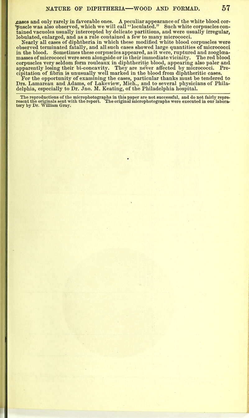X^ses and only rarely in favorable ones. A peculiar appearance of the white blood cor- puscle was also observed, which we will call  loculated. Such white corpuscles con- tained vacuoles usually intercepted by delicate partitions, and were usually irregular, lobulated, enlarged, and as a rule contained a few to many micrococci. Nearly all cases of diphtheria in which these modified white blood corpuscles were observed terminated fatally, and all such cases showed large quantities of micrococci in the blood. Sometimes these corpuscles appeared, as it were, ruptured and zoogloea- masses of micrococci were seen alongside or in their immediate vicinity. The red blood corpuscles very seldom form rouleaux in diphtheritic blood, appearing also paler and apparently losing their bi-concavity. They are ne'ver affected by micrococci. Pre- cipitation of fibrin is unusually well marked in the blood from diphtheritic cases. For the opportunity of examining the cases, particular thanks must be tendered to Drs. Lamareau and Adams, of Lakeview, Mich., and to several physicians of Phila- delphia, especially to Dr. Jno. M. Keating, of the Philadelphia hospital. The reproductions of the microphotographs in this paper are not successful, and do not fairly repre- resent the originals sent with the report. The original microphotographs were executed in our labora- tory by Dr. 'William Gray.