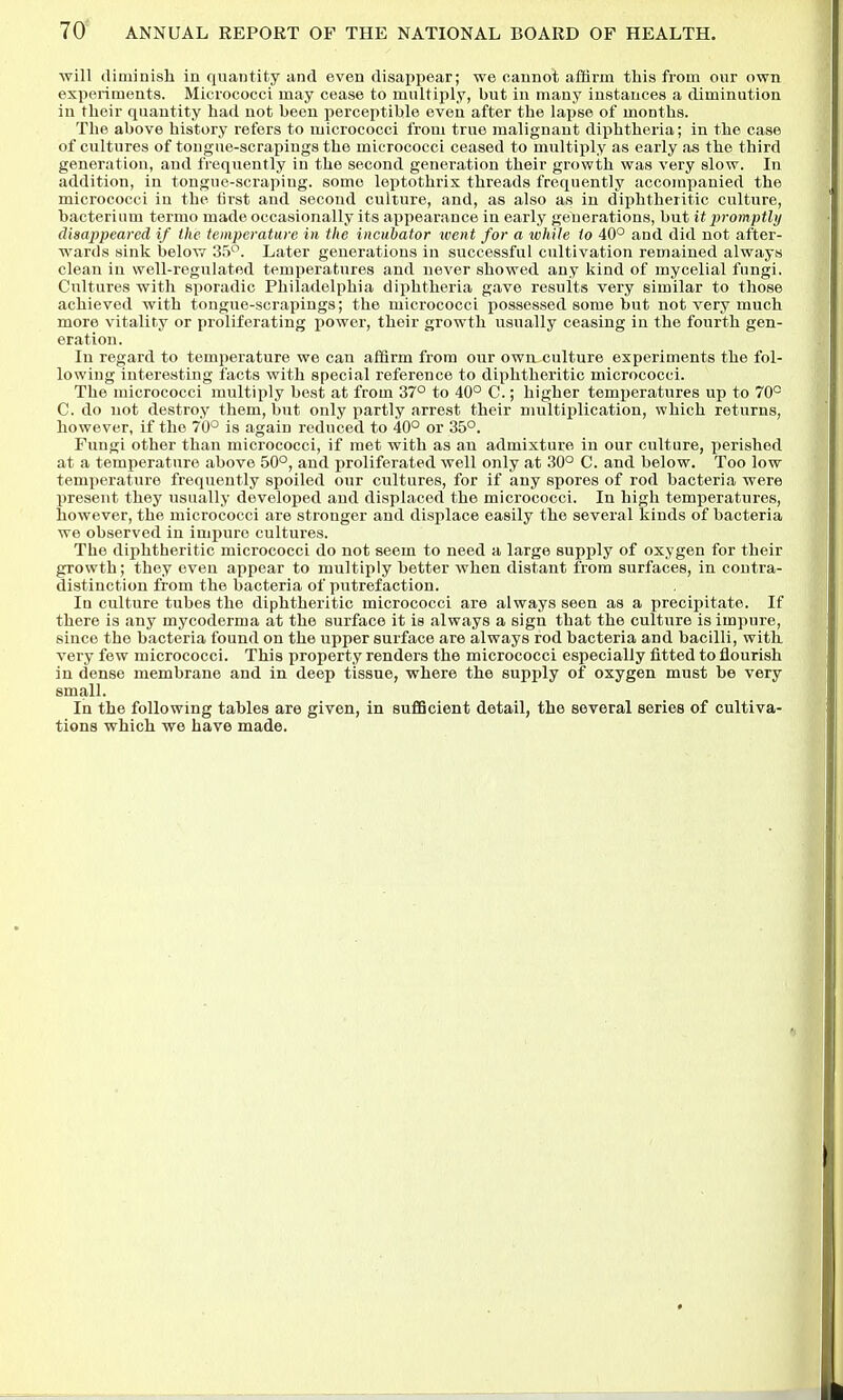 will diminish in quantity and even disappear; we cannot affirm this from our own experiments. Micrococci may cease to multiply, but in many instances a diminution in tlieir quantity had not been perceptible even after the lapse of months. The above history refers to micrococci from true malignant diphtheria; in the case of cultures of tongue-scrapings the micrococci ceased to multiply as early as the third generation, and frequently in the second generation their growth was very slow. In addition, in tongue-scraping, some leptothrix threads frequently accompanied the micrococci in the first and second culture, and, as also as in diphtheritic culture, bacterium termo made occasionally its appearance in early generations, but it prompthj disappeared if the temperature in the incubator ivent for a while to 40° and did not after- wards sink belov7 35^. Later generations in successful cultivation remained always clean in well-regulated temperatures and never showed any kind of mycelial fungi. Cultures with sporadic Philadelphia diphtheria gave results very similar to those achieved with tongue-scrapings; the micrococci possessed some but not very much more vitality or proliferating power, their growth usually ceasing in the fourth gen- eration . In regard to temperature we can affirm from our own culture experiments the fol- lowing interesting facts with special reference to diphtheritic micrococci. The micrococci multiply best at from 37° to 40° C.; higher temperatures up to 70° C. do not destroy them, but only partly arre.st their multiplication, which returns, however, if the 70° is again reduced to 40° or 35°. Fungi other than micrococci, if met with as an admixture in our culture, perished at a temperature above 50°, and proliferated well only at 30° C. and below. Too low temperature frequently spoiled our cultures, for if any spores of rod bacteria were present they usually developed and displaced the micrococci. In high temperatures, however, the micrococci are stronger and displace easily the several kinds of bacteria we observed in impure cultures. The diphtheritic micrococci do not seem to need a large supply of oxygen for their growth; they even appear to multiply better when distant from surfaces, in contra- distinction from the bacteria of putrefaction. In culture tubes the diphtheritic micrococci are always seen as a precipitate. If there is any mycoderma at the surface it is always a sign that the culture is impure, since the bacteria found on the upper surface are always rod bacteria and bacilli, with, very few micrococci. This property renders the micrococci especially fitted to flourish in dense membrane and in deep tissue, where the supply of oxygen must be very small. In the following tables are given, in sufficient detail, the several series of cultiva- tions which we have made.