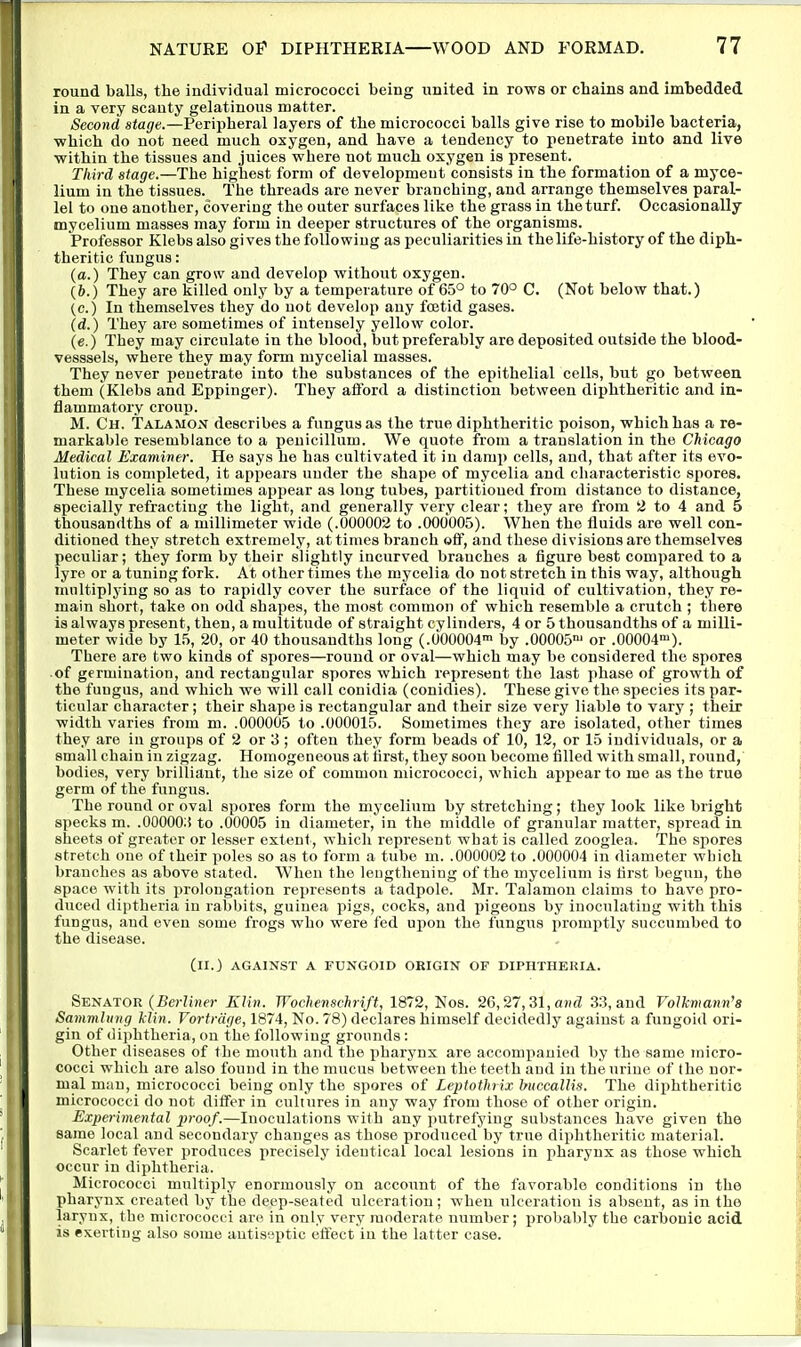 round balls, the individual micrococci being united in rows or chains and imbedded in a very scanty gelatinous matter. Second stage.—Peripheral layers of the micrococci balls give rise to mobile bacteria, which do not need much oxygen, and have a tendency to penetrate into and live within the tissues and juices where not much oxygen is present. Third stage.—The highest form of development consists in the formation of a myce- lium in the tissues. The threads are never branching, and arrange themselves paral- lel to one another, covering the outer surfaces like the grass in the turf. Occasionally mycelium masses may form in deeper structures of the organisms. Professor Klebs also gives the following as peculiarities in the life-history of the diph- theritic fungus: (a.) They can grow and develop without oxygen. (6.) They are killed only by a temperature of 65° to 70° C. (Not below that.) (c.) In themselves they do not develop any foetid gases. (d.) They are sometimes of intensely yellow color. (e.) They may circulate in the blood, but preferably are deposited outside the blood- vesssels, where they may form mycelial masses. They never penetrate into the substances of the epithelial cells, but go between them (Klebs and Eppinger). They afford a distinction between diphtheritic and in- flammatory croup. M. Ch. Talamon describes a fungus as the true diphtheritic poison, which has a re- markable resemblance to a peuicillum. We quote from a translation in the Chicago Medical Examiner. He says he has cultivated it in damp cells, and, that after its evo- lution is completed, it appears under the shape of mycelia and characteristic spores. These mycelia sometimes appear as long tubes, partitioned from distance to distance, specially refracting the light, and generally very clear; they are from 2 to 4 and 5 thousandths of a millimeter wide (.000002 to .000005). When the fluids are well con- ditioned they stretch extremely, at times branch off, and these divisions are themselves peculiar; they form by their slightly incurved branches a figure best compared to a lyre or a tuning fork. At other times the mycelia do not stretch in this way, although multiplying so as to rapidly cover the surface of the liquid of cultivation, they re- main short, take on odd shapes, the most common of which resemble a crutch ; there is always present, then, a multitude of straight cylinders, 4 or 5 thousandths of a milli- meter wide by 1.5, 20, or 40 thousandths long (.000004™ by .00005 or .00004-). There are two kinds of spores—round or oval—which may be considered the spores of germination, and rectangular spores which represent the last phase of growth of the fungus, and which we will call conidia (conidies). These give the species its par- ticular character; their shape is rectangular and their size very liable to vary ; their width varies from m. .000005 to .000015. Sometimes they are isolated, other times they are in groups of 2 or 3 ; often they form beads of 10, 12, or 15 individuals, or a small chain in zigzag. Homogeneous at lirst, they soon become filled with small, round, bodies, very brilliant, the size of common micrococci, which appear to me as the true germ of the fungus. The round or oval spores form the mycelium by stretching; they look like bright specks m. .00000;! to .00005 in diameter, in the middle of granular matter, spread in sheets of greater or le.sser extent, which represent what is called zooglea. The spores stretch one of their poles so as to form a tube m. .000002 to .000004 in diameter which branches as above stated. When the lengthening of the mycelium is first begun, the space with its prolongation represents a tadpole. Mr. Talamou claims to have pro- duced (liptheria in rabbits, guinea pigs, cocks, and pigeons by inoculating with this fungus, and even some frogs who were fed upon the fungus promptly succumbed to the disease. (ll.) AGAINST A FUNGOID ORIGIN OF DIPHTHERIA. Senator (Berliner Klin. Wochensclirift, 1872, Nos. 26,27,21, and 33, and Vollcmann'a Sammhtng llin. Vortrdge, 1874, No. 78) declares himself decidedly against a fungoid ori- gin of diphtheria, on the following grounds : Other diseases of the mouth and the pharynx are accompanied by the same micro- cocci which are also found in the mucus between the teeth and in the urine of the nor- mal man, micrococci being only the spores of Leptothrix huccallis. The diphtheritic micrococci do not differ in cultures in any way from those of other origin. Experimental proof.—Inoculations with any putrefying substances have given the same local and secondary changes as those produced by true diphtheritic material. Scarlet fever produces precisely identical local lesions in pharynx as those which occur in diphtheria. Micrococci multiply enormously on account of the favorable conditions in the pharynx created by the deep-seated ulceration; when ulceration is absent, as in the larynx, the micrococci are in only very moderate nuiBber; probably the carbonic acid is exerting also some antiseptic effect in the latter case.