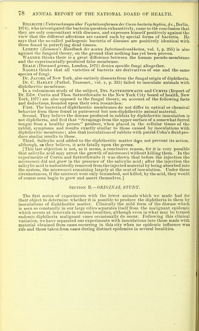 Billroth ( Untersuchungen Uber Vegeiationsformen der Cocco-bacteria Septica, 4'c., Berlin, 1874), who investigated the bacteria question exhaustively, came to the conclusion that they are ouly concomitant with diseases, and expresses himself positively against the view that the different aflectiona are caused each by special forms of bacteria. He says that the so-called pathogenic bacteria of diseases are positively identical with those found in putrefying dead tissues. Lebert (Zievissen's Handbuch der acuten Infecfionskranlcheiten, vol. 1, p. 255) is also against the fungoid theory, on the ground that nothing has yet been proven. Wagner thinks there is a great difference between the human pseudo-membrane and the experimentally-produced false membrane. Beale (Diseased germs, London, 1872) denies specific fungi altogether. Nageli thinks that all varieties of bacteria are derivatives of one and the same species of fungi. Dr. Jacobi, of New York, also entirely dissents from the fungal origin of diphtheria. Dr. C. Harley (Pathol. Transact., vol. x, p. 315) failed to inoculate animals with diphtheritic membrane. In a voluminous study of the subject, Drs. Satterthwaite and Curtis (Report of Dr. Edw. Curtis and Thos. Satterthwaite to the New York City board of health, New York, 1877) are also opposed to the fungal theory, on account of the following facts and deductions, founded upon their own researches: First. The bacteria of diphtheritic membranes do not differ in optical or chemical behavior from those found in putrescent but non-diphtheritic animal material. Second. They believe the disease produced in rabbits by diphtheritic inoculation is not diphtheria, and find that  Scrapings from the upper surface of a somewhat furred tongue from a healthy person produce, when placed in the cellular tissue of the rabbit, symptoms and results exactly similar to those caused by inoculations with diphtheritic membraue; also that inoculations of rabbits with putrid Cohn's fluid pro- duce similar results to those. Third. Salicylic acid added to the diphtheritic matter dc^es not prevent its action, although, as they believe, it acts fatally upon the germs. [This last objection is not, as it seems, a conclusive reason, for it is very possible that salicylic acid may arrest the growth of micrococci without killing them. In the experiments of Curtis and Satterthwaite it was shown that before the injection the micrococci did not grow in the presence of the salicylic acid; after the injection the salicylic acid is undoubtedly removed from the injected material by being absorbed into the system, the micrococci remaining largely at the seat of inoculation. Under these circumstances, if the microcci were only benumbed, not killed, by the acid, they would of course soon begin to grow and assert themselves.] Section B.—ORIGINAL STUDY. The first series of experiments with the lower animals which we made had for their object to determine whether it is possible to produce the diphtheria in them by inoculations of diphtheritic matter. Clinically the mild form of the disease which is seen so constanfily in our large cities separates itself from the malignant epidemic which occurs at intervals in various localities, although even in what may be termed endemic diphtheria malignant cases occasionally do occur. Following this clinical variation, we have separated our experiments with inoculations into those made with material obtained from cases occurring in this city when no epidemic influence was rife and those taken from cases during distinct epidemics in several localities.