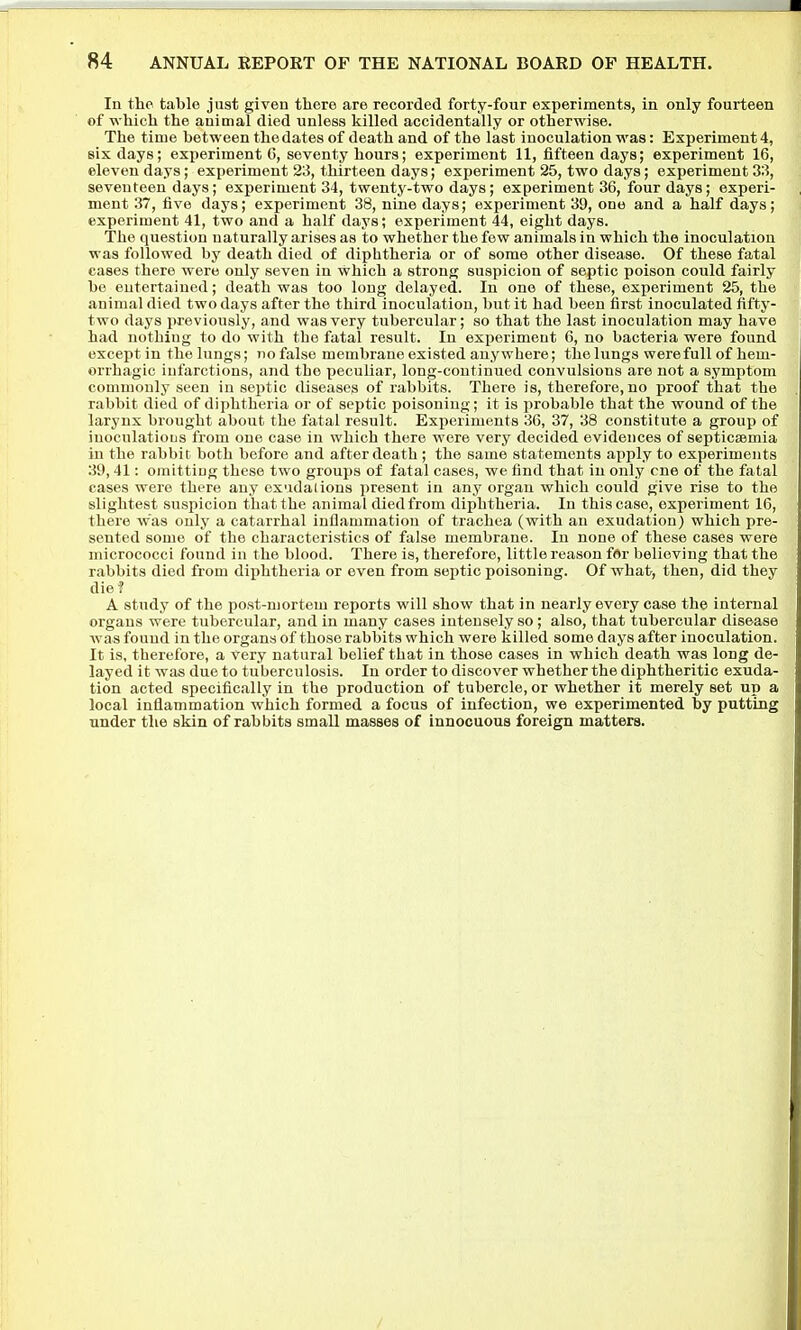 In the table just given there are recorded forty-four experiments, in only fourteen of which the animal died unless killed accidentally or otherwise. The time between the dates of death and of the last inoculation was: Experiment 4, six days; experiment 6, seventy hours; experiment 11, fifteen days; experiment 16, eleven days; experiment 23, thirteen days; experiment 25, two days; experiment 33, seventeen days; experiment 34, twenty-two days; experiment 36, four days; experi- ment 37, five days; experiment 38, nine days; experiment 39, one and a half days; experiment 41, two and a half days; experiment 44, eight days. The question naturally arises as to whether the few animals in which the inoculation was followed by death died of diphtheria or of some other disease. Of these fatal cases there were only seven in which a strong suspicion of septic poison could fairly be entertained; death was too long delayed. In one of these, experiment 25, the animal died two days after the third inoculation, but it had been first inoculated fifty- two days previously, and was very tubercular; so that the last inoculation may have had nothing to do with the fatal result. In experiment 6, no bacteria were found except in the lungs; no false membrane existed anywhere; the lungs were full of hem- orrhagic infarctions, and the peculiar, long-continued convulsions are not a symptom commonly seen in septic diseases of rabbits. There is, therefore, no proof that the rabbit died of diphtheria or of septic poisoning; it is probable that the wound of the larynx brought about the fatal result. Experiments 36, 37, 38 constitute a group of inoculatious from one case in which there were very decided evidences of septictemia in the rabbit both before and after death ; the same statements apply to experiments 39,41: omitting these two groups of fatal cases, we find that in only cue of the fatal cases were there any exudations present in any organ which could give rise to the slightest suspicion that the animal diedfrom diphtheria. In this case, experiment 16, there was only a catarrhal inflammation of trachea (with an exudation) which pre- sented some of the characteristics of false membrane. In none of these cases were micrococci found in the blood. There is, therefore, little reason for believing that the rabbits died from diphtheria or even from septic poisoning. Of what, then, did they die? A study of the post-mortem reports will show that in nearly every case the internal organs were tubercular, and in many cases intensely so ; also, that tubercular disease was found in the organs of those rabbits which were killed some days after inoculation. It is, therefore, a very natural belief that in those cases in which death was long de- layed it was due to tuberculosis. In order to discover whether the diphtheritic exuda- tion acted specifically in the production of tubercle, or whether it merely set up a local inflammation which formed a focus of infection, we experimented by putting under the skin of rabbits small masses of innocuous foreign matters. I