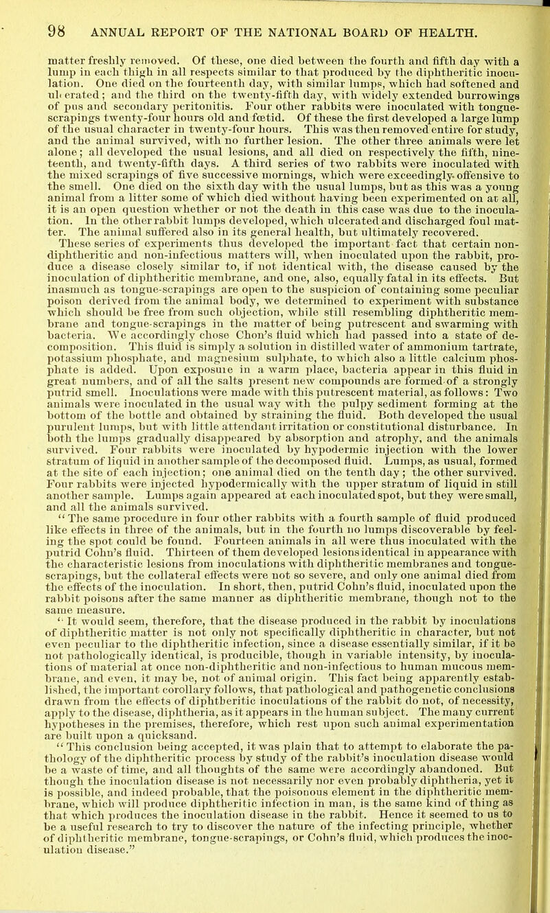 matter freshly removed. Of these, one died between the fourth and fifth day with a lump in each thifjh in all respects similar to that produced by the diphtheritic inocu- lation. One died on the fourteenth day, with similar lumpp, which had softened and nil erated; and the third on the twenty-fifth day, with widely extended burrowings of pns and secondary peritonitis. Four other rabbits were inoculated with tongue- scrapings twenty-four hours old and foetid. Of these the first developed a large lump of the usual character in twenty-four hours. This was then removed entire for study, and the animal survived, with no further lesion. The other three animals were let alone; all developed the usual lesions, and all died on respectively the fifth, nine- teenth, and twenty-fifth days. A third series of two rabbits wore inoculated with the mixed scrapings of five successive mornings, which were exceedingly, offensive to the smell. One died on the sixth day with the usual lumps, but as this was a young animal from a litter some of which died without having been experimented on at all, it is an open question whether or not the death in this case was due to the inocula- tion. In the other rabbit lumps developed, which ulcerated and dischar-ged foul mat- ter. The animal suffered also in its general health, but ultimately recovered. These series of experiments thus developed the important fact that certain non- diphtheritic and non-infectious matters will, when inoculated upon the rabbit, pro- duce a disease closely similar to, if not identical with, the disease caused by the inoculation of diphtheritic membrane, and one, also, equally fatal in its effects. But inasmuch as tongue-scrapings are open to the suspicion of containing some peculiar poison derived from the animal body, we determined to experiment with substance which should be free from such objection, while still resembling diphtheritic mem- brane and tongue-scrapings in the matter of being putrescent and swarming with bacteria. We accordingly chose Chon's fluid which had passed into a state of de- composition. This fluid is simply a solution in distilled water of ammonium tartrate, potassium phosphate, and magnesium sulphate, to which also a little calcium phos- phate is added. Upon esposuie in a warm place, bacteria appear in this fluid in great numbers, and of all the salts present new compounds are formed of a strongly putrid smell. Inoculations were made with this putrescent material, as follows: Two animals were inoculated in the usual way with the pulpy sediment forming at the bottom of the bottle and obtained by straining the fluid. Both developed the usual purulent lumps, but with little attendant irritation or constitutional disturbance. In both the lumps gradually disappeared by absorption and atrophy, and the animals survived. Four rabbits were inoculated by hypmh^rniic injection with the lower stratum of liquid in another sample of the decomposed fluid. Lumps, as usual, formed at the site of each injection; one animal died on the tenth day; the other survived. Four rabbits were injected hypodermically with the upper stratum of liquid in still another sample. Lumps again appeared at each inoculated spot, but they were small, and all the animals survived.  The same procedure in four other rabbits with a fourth sample of fluid produced like effects in three of the animals, but in the fourth no lumps discoverable by feel- ing the spot could be found. Fourteen animals in all were thus inoculated with the putrid Cohn's fluid. Thirteen of them developed lesionsidentical in appearance with the characteristic lesions from inoculations with diphtheritic membranes and tongue- scrapings, but the collateral effects were not so severe, and only one animal died from the effects of the inoculation. In short, then, putrid Cohn's fluid, inoculated upon the rabbit poisons after the same manner as diphtheritic membrane, though not to the same measure. It would seem, therefore, that the disease produced in the rabbit by inoculations of diphtheritic matter is not only not specifically diphtheritic in character, but not even peculiar to the diphtheritic infection, since a disease essentially similar, if it bd not pathologically identical, is producible, though in variable intensity, by inocula- tions of material at once non-diphtheritic and non-infectious to human mucous mem- brane, and even, it may be, not of animal origin. This fact being apparently estab- lished, the important corollary follows, that pathological and pathogenetic conclusions drawn from the effects of diphtheritic inoculations of the rabbit do not, of necessity, apply to the disease, diphtheria, as it appears in the human subject. The many current hypotheses in the premises, therefore, which rest upon such animal experimentation are built upon a quicksand.  This conclusion being accepted, it was plain that to attempt to elaborate the pa- thology of the diphtheritic process by study of the rabbit's inoculation disease would be a waste of time, and all thoughts of the same were accordingly abandoned. But though the inoculation disease is not necessarily nor even probably diphtheria, yet it is possible, and indeed probable, that the poisouous element in the diphtheritic mem- brane, which will produce diphtheritic infection in man, is the same kind of thing as that which produces the inoculation disease in the rabbit. Hence it seemed to us to be a useful research to try to discover the nature of the infecting principle, whether of diphtheritic membrane, tongue-scrapings, or Cohn's fluid, which produces the inoc- ulation disease.