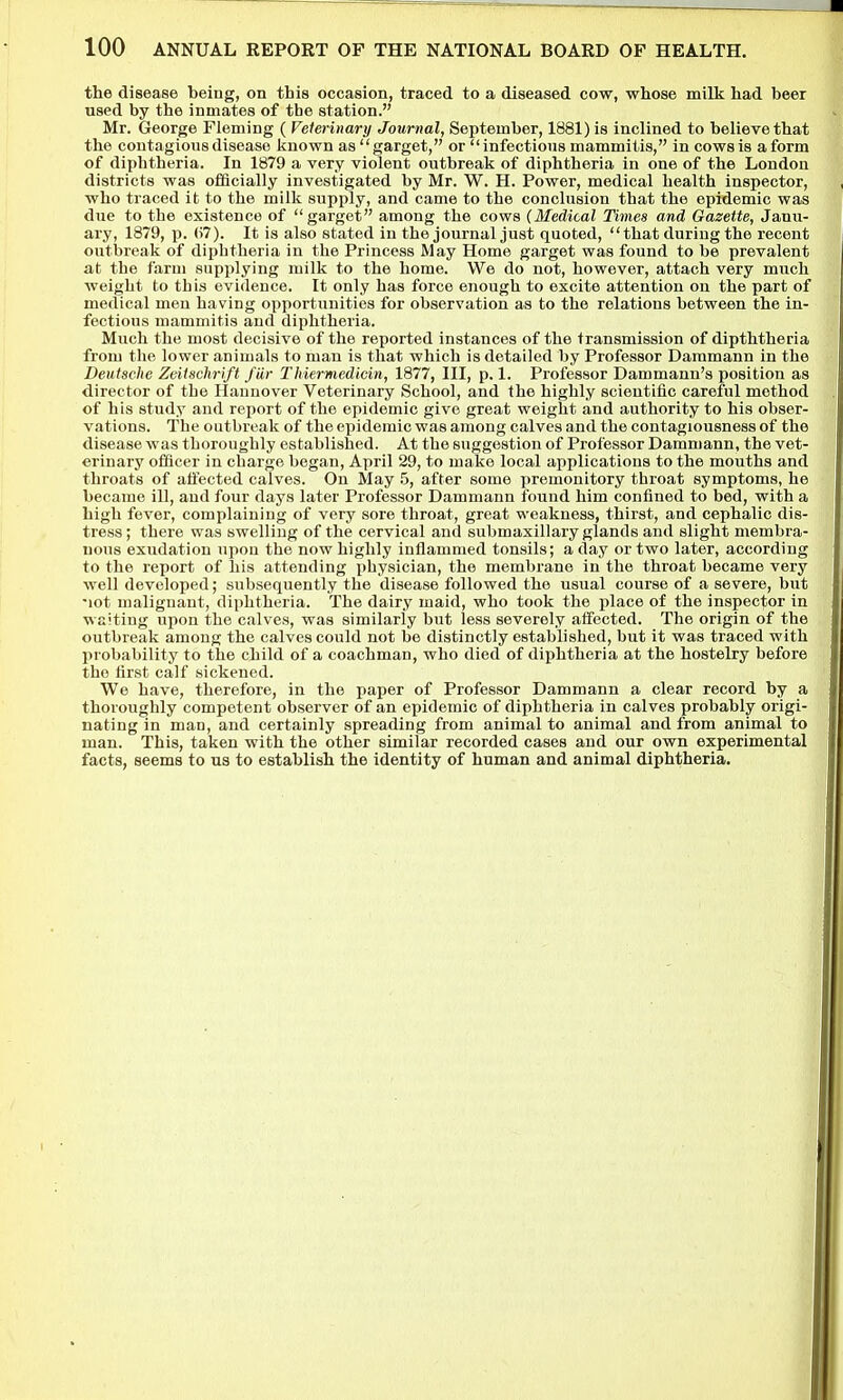 the disease being, on this occasion, traced to a diseased cow, whose milk had beer used by the inmates of tbe station. Mr. George Fleming ( Veterinary Journal, September, 1881) is inclined to believe that the contagious disease Jinown as garget, or infections mammitis, in cows is a form of diphtheria. In 1879 a very violent outbreak of diphtheria in one of the London districts was officially investigated by Mr. W. H. Power, medical health inspector, who traced it to the milk supply, and came to the conclusion that the epidemic was due to the existence of garget among the cows (Medical Times and Gazette, Janu- ary, 1879, p. (57). It is also stated in the journal just quoted, that during the recent outbreak of diphtheria in the Princess May Home garget was found to be prevalent at the farm supplying milk to the home. We do not, however, attach very much weight to this evidence. It only has force enough to excite attention on the part of medical men having opportunities for observation as to the relations between the in- fectious mammitis and diphtheria. Much the most decisive of the reported instances of the transmission of dipththeria from the lower animals to man is tliat which is detailed by Professor Daramann in the Deutsche Zeitschrift fiir Thiermedicin, 1877, III, p. 1. Professor Dammann's position as director of the Hannover Veterinary School, and the highly scientific careful method of his study and report of the epidemic give great weight and authority to his obser- vations. The outbreak of the epidemic was among calves and the contagiousness of the disease was thoroughly established. At the suggestion of Professor Dammann, the vet- erinary officer in charge began, April 29, to make local applications to the mouths and throats of affected calves. On May .5, after some premonitory throat symptoms, he became ill, and four days later Professor Dammann found him confined to bed, with a high fever, complaining of very sore throat, great weakness, thirst, and cephalic dis- tress ; there was swelling of the cervical and submaxillary glands and slight membra- nous exudation upon the now highly inflammed tonsils; a day or two later, according to the report of his attending physician, the membrane in the throat became very well developed; subsequently the disease followed the usual course of a severe, but lot malignant, diphtheria. The dairy maid, who took the place of the inspector in waiting upon the calves, was similarly but less severely affected. The origin of the outbreak among the calves could not be distinctly established, but it was traced with probability to the child of a coachman, who died of diphtheria at the hostelry before the first calf sickened. We have, therefore, in the paper of Professor Dammann a clear record by a thoroughly competent observer of an epidemic of diphtheria in calves probably origi- nating in man, and certainly spreading from animal to animal and from animal to man. This, taken with the other similar recorded cases and our own experimental facts, seems to us to establish the identity of human and animal diphtheria.