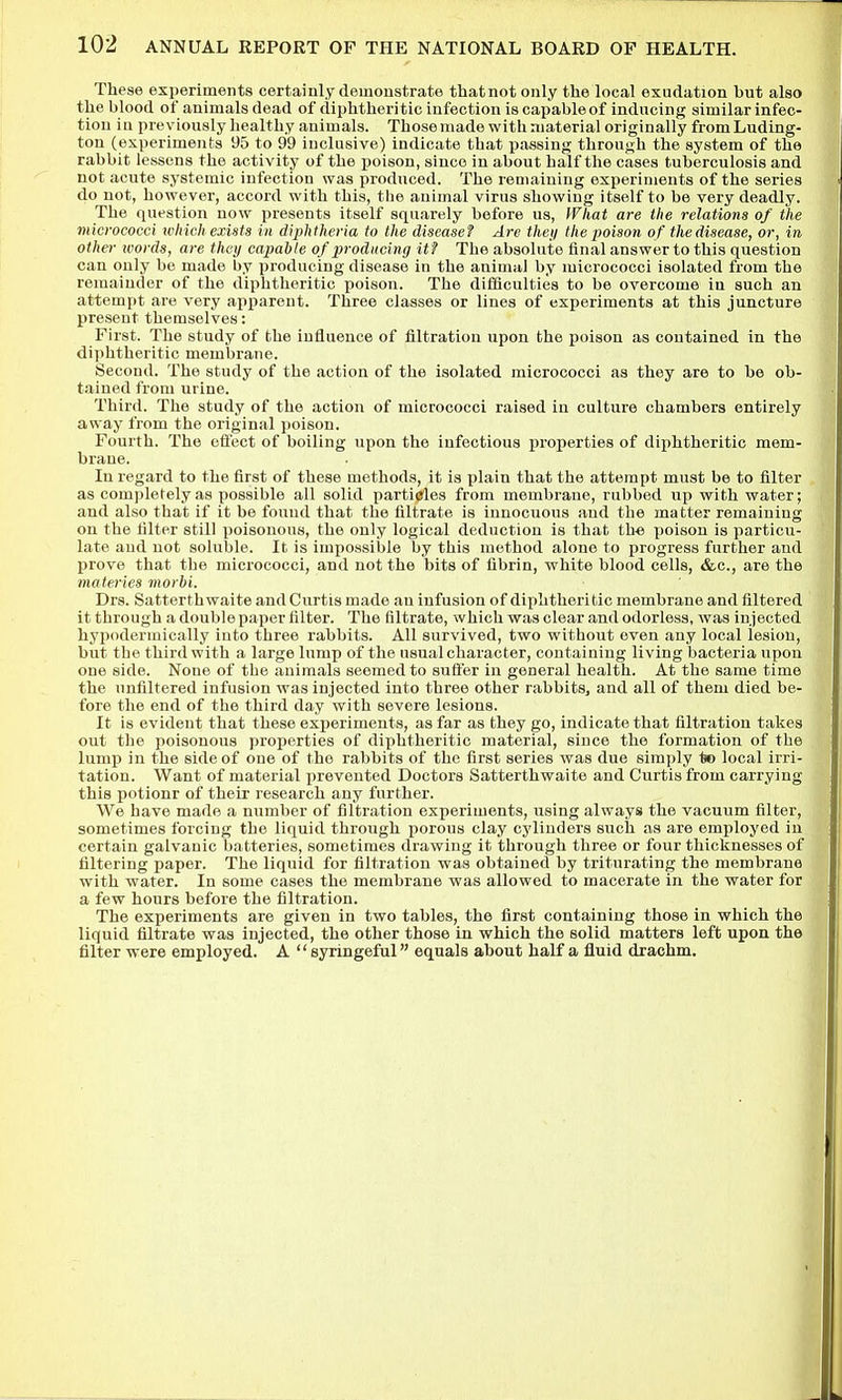 These experiments certainly demonstrate thatnot only the local exudation but also theblood of animals dead of diphtheritic infection is capable of inducing similar infec- tion in previously healthy animals. Those made with material originally from Luding- ton (experiments 95 to 99 inclusive) indicate that passing through the system of the rabbit lessens the activity of the poison, since in about half the cases tuberculosis and not acute systemic infection was produced. The remaining experiments of the series do not, however, accord with this, the animal virus showing itself to be very deadly. The question now presents itself squarely before us, What are the relations of the micrococci which exists in diphtheria to the disease? Are they the poison of the disease, or, in other words, are they capable of producing it? The absolute final answer to this question can only be made by producing disease in the animal by micrococci isolated from the remainder of the diphtheritic poison. The difiiculties to be overcome in such an attempt are very apparent. Three classes or lines of experiments at this juncture present themselves: First. The study of the influence of filtration upon the poison as contained in the diphtheritic membrane. Second. The study of the action of the isolated micrococci as they are to be ob- tained from urine. Third. The study of the action of micrococci raised in culture chambers entirely away from the original poison. Fourth. The eftect of boiling upon the infectious properties of diphtheritic mem- brane. In regard to the first of these methods, it is plain that the attempt must be to filter as completely as possible all solid particles from membrane, rubbed up with water; and also that if it be found that tlie filtrate is innocuous and the matter remaining on the tilter still poisonous, the only logical deduction is that th-e poison is particu- late and not soluble. It is impossible by this method alone to progress further and prove that the micrococci, and not the bits of fibrin, white blood cells, &c., are the materies morbi. Drs. Satterthwaite and Curtis made an infusion of diphtheritic membrane and filtered it through a double paper filter. The filtrate, which was clear and odorless, was injected hypodermically into three rabbits. All survived, two without even any local lesion, but the third with a large lump of the usual character, containing living bacteria upon one side. None of the animals seemed to suffer in general health. At the same time the unfiltered infusion was injected into three other rabbits, and all of them died be- fore the end of the third day with severe lesions. It is evident that these experiments, as far as they go, indicate that filtration takes out the poisonous properties of diphtheritic material, since the formation of the lump in the side of one of the rabbits of the first series was due simply to local irri- tation. Want of material prevented Doctors Satterthwaite and Curtis from carrying this potionr of their research any further. We have made a number of filtration experiments, using always the vacuum filter, sometimes forcing the liquid through porous clay cylinders such as are employed in certain galvanic batteries, sometimes drawing it through three or four thicknesses of filtering paper. The liquid for filtration was obtained by triturating the membrane with water. In some cases the membrane was allowed to macerate in the water for a few hours before the filtration. The experiments are given in two tables, the first containing those in which the liquid filtrate was injected, the other those in which the solid matters left upon the filter were employed. A '' eyringeful equals about half a fluid drachm.