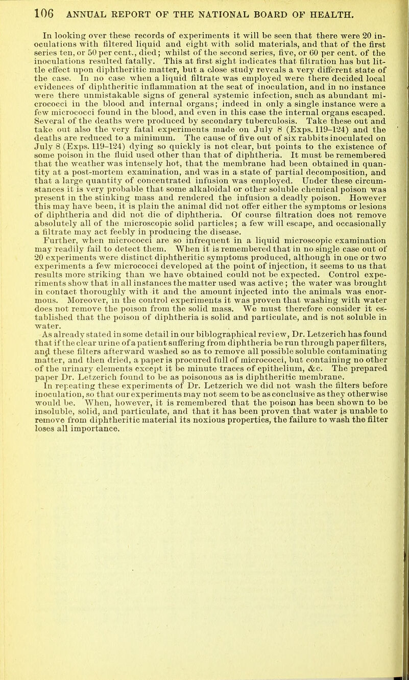 In looking over these records of experiments it will be seen that there were 20 in- oculations with filtered liquid and eight with solid materials, and that of the first series ten, or 50 per cent., died; whilst of the second series, five, or 60 per cent, of the inoculations resulted fatally. This at first sight indicates that filtration has but lit- tle effect upon diphtheritic matter, but a close study reveals a very different state of the case. lu no case when a liquid filtrate was employed were there decided local evidences of diphtheritic inflammation at the seat of inoculation, and in no instance were there unmistakable signs of general systemic infection, such as abundant mi- crococci in the blood and internal organs; indeed in only a single instance were a few micrococci found in the blood, and even in this case the internal organs escaped. Several of the deaths were produced by secondary tuberculosis. Take these out and take out also the very fatal experiments made on July 8 (Exps. 119-1'24) and the deaths are reduced to a minimum. The cause of five out of six rabbits inoculated on July 8 (Exps. 119-124) dying so quickly is not clear, but points to the existence of some poison in the fluid used other thau that of diphtheria. It must be remembered that the weather was intensely hot, that the membrane had been obtained in quan- tity at a post-mortem examination, and was in a state of partial decomposition, and that a large quantity of concentrated infusion was employed. Under these circum- stances it is very probable that some alkaloidal or other soluble chemical poison was present in the stinking mass and rendered the infusion a deadly poison. However this may have been, it is plain the animal did not offer either the symptoms or lesions of diphtheria and did not die of diphtheria. Of course filtration does not remove absolutely all of the microscopic solid particles; a few will escape, and occasionally a filtrate may act feebly in producing the disease. Further, when micrococci are so infrequent in a liquid microscopic examination may readily fail to detect them. When it is remembered that in no single case out of 20 experiments were distinct diphtheritic symptoms produced, although in one or two experiments a few micrococci developed at the point of injection, it seems to us that results more striking than we have obtained could not be expected. Control expe- riments show that in all instances the matter used was active; the water was brought in contact thoroughly with it and the amount injected into the animals was enor- mous. Moreover, in the control experiments it was proven that washing with water does not remove the poison from the solid mass. We must therefore consider it es- tablished that the poison of diphtheria is solid and particulate, and is not soluble in water. As already stated in some detail in our biblographical review. Dr. Letzerich has found that if the clear urine of a patient suffering from diphtheria be run through paper filters, an^ these filters afterward washed so as to remove all possible soluble contaminating matter, and then dried, a paper is procured full of micrococci, but containing no other of the urinary elements except it be minute traces of epithelium, &c. The prepared paper Dr. Letzerich found to be as poisonous as is diphtheritic membrane. In repeating these experiments of Dr. Letzerich we did not wash the filters before inoculation, so that our experiments may not seem to be as conclusive as they otherwise would be. When, however, it is remembered that the poisoji has been shown to be insoluble, solid, and particulate, and that it has been proven that water is unable to remove from diphtheritic material its noxious properties, the failure to wash the filter loses all importance.