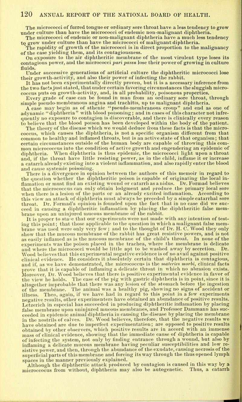 The micrococci of furred tongue or ordinary sore throat have a less tendency to grow under culture than have the micrococci of endemic non-malignant diphtheria. The micrococci of endemic or non-malignant diphtheria have a much less tendency to grow under culture than have the micrococci of malignant diphtheria. The rapidity of growth of the micrococci is in direct proportion to the malignancy of the case yielding them, and its contagiousness. On exposure to the air diphtheritic membrane of the most virulent type loses its contagious power, and the micrococci pari passu lose their power of growing in culture fluids. Under successive generations of artificial culture the diphtheritic micrococci lose their growth-activity, and also their power of infecting the rabbit. It has not been experimentally directly proven, but it is a necessary inference from the two facts just stated, that under certain favoring circumstances the sluggish micro- coccus puts on growth-activity, and, in all probability, poisonous properties. Every grade of case can be found in man from an ordinary sore throat, through simple pseudo-membranous angina and trachitis, up to malignant diphtheria. A case may begin as of sthenic pseudo-membranous croup and end as one of adynamic diphtheria  with blood poisoning; and in cases of this character not infre- quently no exposure to contagion is discoverable, and there is clinically every reason to believe that the blood poison has been developed within the body of the patient. The theory of the disease which we would deduce from these facts is that the micro- coccus, which causes the diphtheria, is not a specific organism different from that common to healthy and inflamed throats, but is an active state of that organism; that certain circumstances ovitside of the human body are capable of throwing this com- mon micrococcus into the condition of active growth and engendering an epidemic of diphtheria. When diphtheria is thus epidemic, the micrococci light upon a throat and, if the throat have little resisting power, as in the child, inflame it or increase a catarrh already existing into a violent iullammation, and also rapidly enter the blood and cause systemic poisoning. There is a divergence in opinion between the authors of this memoir in regard to the question whether the diphtheritic poison is capable of originating the local ia- flamatiou or must find an existing wound or catarrh as a nidus. Dr. Formad believes that the micrococcus can only obtain lodgment and produce the primary local sore when there is a lesion of the parts or an already excited inflamation. According to this view an attack of diphtheria must always be preceded by a simple catarrhal sore throat. Dr. Formad's opinion is founded upon the fact that in no case did we suc- ceed in causing a diphtheritic iuflamation by placing the diphtheritic false mem- brane upon an uninjured mucous membrane of the rabbit. It is proper to staie that our exi)erimeuts were not made with any intention of test- ing this point; that those applicable to the question in which a malignant false mem- brane was used were only very few; and to the thought of Dr. H. C. Wood they only show that the mucous membrane of the rabbit has great resistive powers, and is not as easily inflamed as is the mucous membrane of the child's throat. In none of the experiments was the poison placed in the trachea, where the membrane is delicate and where the micrococci would be little apt to be washed away by secretion. Dr. Wood believes that this experimental negative evidence is of no avail against positive clinical evidence. He considers it absolutely certain that diphtheria is contagious, and if, as we have demonstrated, the micrococcus is the materies morhi, clinical facts prove that it is capable of inflaming a delicate throat in which no abrasion exists. Moreover, Dr. Wood believes that there is positive experimental evidence in favor of the view he holds. The case of the pig with gastric diphtheria is in point, since it is altogether improbable that there was any lesion of the stomach before the ingestion of the membrane. The animal was a healthy pig, showing no signs of'accident or illness. Then, again, if we have had in regard to this point in a few experiments negative results, other experimenters have obtained an abundance of positive results. Letzerich in especial has succeeded in producing diphtheritic inflamation by placing false membrane upon uninjured mucous membranes, and Professor Dammann has suc- ceeded in epidemic animal diphtheria in causing the disease by placing the membrane in the nostrils of calves. Dr. Wood believes, therefore, that the negative results we have obtained are due to imperfect experimentation; are opposed to positive results obtained by other observers, which positive results are in accord with an immense mass of clinical evidence, showing that the immediate cause of diphtheria is capable of infecting the system, not only by finding entrance through a wound, but also by inflaming a delicate mucous membrane having peculiar susceptibilities and low re- sistive power, and then, through the abundance of the exudate, causing necrosis of the superficial parts of this membrane and forcing its way through the thus opened lymph spaces in the manner previously explained. Although the diphthertic attack produced by contagion is caused in this way by a microccocus from without, diphtheria may also be autogenetic. Thus, a catarrh