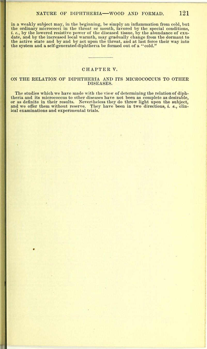 in a weakly subject may, in the beginning, be simply an inflammation from cold, but the ordinary micrococci in the throat or luouth, favored by the special conditions, i. e., by the lowered resistive power of the diseased tissue, by the abundance of exu- date, and by the increased local warmth, may gradually change from the dormant to the active state and by and by act upon the throat, and at last force their way into the system and a self-generated diphtheria be formed out of a cold. CHAPTER V. ON THE RELATION OF DIPHTHERIA AND ITS MICROCOCCUS TO OTHER DISEASES. The studies which we have made with the view of determining the relation of diph- theria and its micrococcus to other diseases have not been as complete as desirable, or as definite in their results. Nevertheless they do throw light upon the subject, and we offer them without reserve. They have been in two directions, i. e., clin- ical examinations and experimental trials.