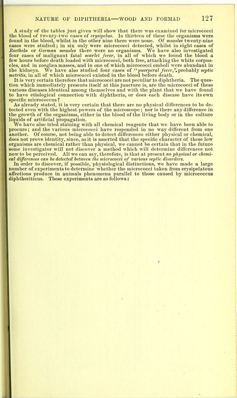 A stiidy of the tables just given will show that there was examined for micrococci the blood of tweuty-two cases of erysipelas. In thirteen of these the organisms were found in the blood, whilst in the other nine there were none. Of measles twenty-nine cases were studied; in six only were micrococci detected, whilst in eight cases of Eoetheln or German measles there were no organisms. We have also investigated four cases of malignant fatal scarlet fever, in all of which we found the blood a few hours before death loaded with micrococci, both free, attacking the white corpus- cles, and in zoogtea masses, and in one of which micrococci emboli were abundant in the kidneys. We have also studied four cases of puerpeca?/ctw,. probably septic metritis, in all of which micrococci existed in the blood before death. It is very certain therefore that micrococci are not peculiar to diphtheria. The ques- tion which immediately presents itself at this juncture is, are the micrococci of these various diseases identical among themselves and with the plant that we have found to have etiological connection with diphtheria, or does each disease have its own specific micrococcus ? As already stated, it is very certain that there are no physical differences to be de- tected even with the highest powers of the microscope ; nor is there any difference in the growth of the organisms, either in the blood of the living body or in the culture liquids of artificial propagation. We have also tried staining with all chemical reagents that we have been ahle to procure; and the various micrococci have responded in no way different from one another. Of course, not being able to detect differences either physical or chemical, does not prove identity, since, as it is asserted that the specific character of these low organisms are chemical rather than physical, we cannot be certain that in the future some investigator will not discover a method which will determine differences not now to be perceived. All we can say, therefore, is that at present no physical or chemi- cal differences can ie detected between the micrococci of various septic disorders. In order to discover, if possible, physiological distinctions, we have made a large number of experiments to determine whether the micrococci taken from erysipelatous affections produce in animals phenomena parallel to those caused by micrococcus diphtheriticus. These experiments are as follows;