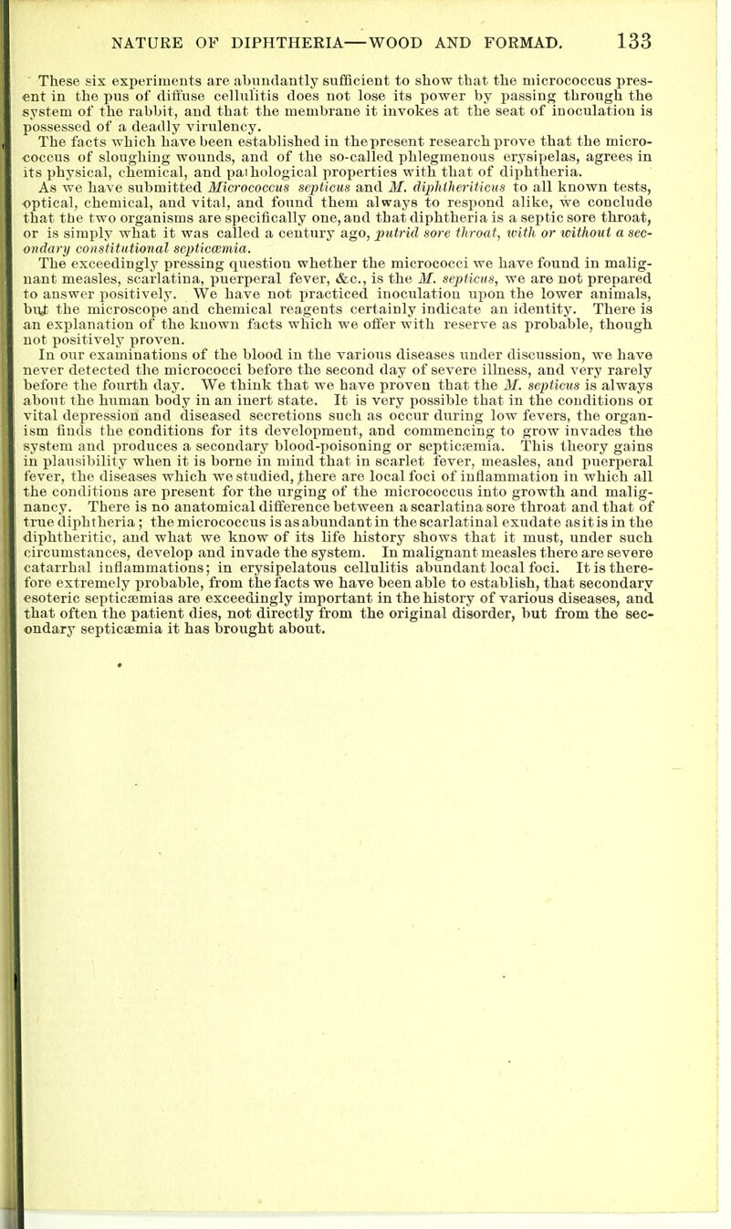 These six experiments are abundantly sufficient to show that the niicrococcus pres- ent in the pus of dift'use celhilitis does not lose its power by passing through the system of the rabbit, and that the membrane it invokes at the seat of inoculation is possessed of a deadly virulency. The facts which have been established in thepresent research prove that the micro- coccus of sloughing wounds, and of the so-called phlegmenous erysipelas, agrees in its physical, chemical, and paihological properties with that of diphtheria. As we have submitted Micrococcus sepiicua and M, dipMlieriticus to all known tests, optical, chemical, and vital, and found them always to respond alike, we conclude that the two organisms are specifically one, and that diphtheria is a septic sore throat, or is simply what it was called a century ago, putrid sore throat, with or tcithoui a sec- ondary constitutional scpticwmia. The exceedingly pressing question whether the micrococci we have found in malig- nant measles, scarlatina, puerperal fever, &c., is the M. septicus, we are not prepared to answer positively. We have not practiced inoculation iipon the lower animals, buj; the microscope and chemical reagents certainly indicate an identity. There is an explanation of the known facts which we offer with reserve as probable, though not positively proven. In our examinations of the blood in the various diseases under discussion, we have never detected the micrococci before the second day of severe illness, and very rarely before the fourth day. We think that we have proven that the M. septicus is always about the human body in an inert state. It is very possible that in the conditions oi vital depression and diseased secretions such as occur during low fevers, the organ- ism finds the conditions for its develox)ment, and commencing to grow invades the system and produces a secondary blood-poisoning or septicfemia. This theory gains in plausibility when it is borne in mind that in scarlet fever, measles, and puerperal fever, the diseases which we studied, there are local foci of inflammation in which all the conditions are present for the urging of the micrococcus into growth and malig- nancy. There is no anatomical difference between a scarlatina sore throat and that of true diphtheria; the micrococcus is as abundant in the scarlatinal exudate asit is in the diphtheritic, and what we know of its life history shows that it must, under such circumstances, develop and invade the system. In malignant measles there are severe catarrhal inflammations; in erysipelatous cellulitis abundant local foci. It is there- fore extremely probable, from the facts we have been able to establish, that secondary esoteric septicaemias are exceedingly important in the history of various diseases, and that often the patient dies, not directly from the original disorder, but from the sec- ondary septicaemia it has brought about.