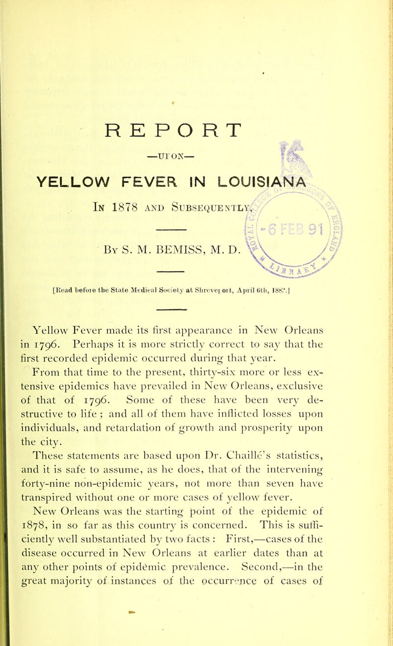 REPORT -uy ON- YELLOW FEVER IN LOUISIANA In 1878 AND SuBSEQUEMTLYjvV By S. M. BEMISS, M. D. [Read befoie the State Medieal Sdciely at Sliixvoi oit, April Gtli, 186? Yellow Fever made its first appearance in New Orleans in 1796. Perhaps it is more strictly correct to say that the first recorded epidemic occurred during that year. From that time to the present, thirt3'-six more or less ex- tensive epidemics have prevailed in New Orleans, exclusive of that of 1796. Some of these have been very de- structive to life ; and all of them have inflicted losses upon individuals, and retardation of growth and prosperity upon the city. These statements are based upon Dr. Chaillc's statistics, and it is safe to assvnue, as he does, that of the intervening forty-nine non-epideiuic years, not more than seven have transpired without one or more cases of yellow fever. New Orleans was the starting point of the epidemic of 1878, in so far as this country is concerned. This is sufli- ciently well substantiated by two facts : First,—cases of the disease occurred in New Orleans at earlier dates than at any other points of epidiimic prevalence. Second,—in the great majority of instances oi the ocgurrejice of cases of