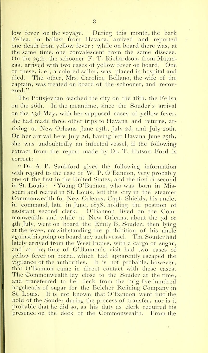 low fever on the voyage. During this month, the bark FeHsa, in baUast from Havana, arrived and repoi-ted one death from yellow fever; while on board there was, at the same time, one convalescent from the same disease. On the 29th, the schooner F. T. Richardson, from Matan- zas, arrived with two cases of yellow fever on board. One of these, i. e., a colored sailor, was placed in hospital and died. The other, Mrs. Caroline Bellano, the wife of the captain, was treated on board of the schooner, and recov- ered. The Pottsjevnan reached the cit}^ on the i8di, the Felisa on the 26th. In the meantime, since the Souder's arrival on the 23d May, with her supposed cases of 3'ellow fever, she had made three other trips to Havana and returns, ar- riving at New Orleans June 13th, July 2d, and July 20th. On her arrival here July 2d, having left Havana June 25th, she was undoubtedl}' an infected vessel, if the following extract from the report made by Dr. T. Hutson Ford is correct:  Dr. A. P. Sankford gives the following information with regard to the case of W. P. O'Bannon, verj- probabl}' one of the first in the United States, and the first or second in St. Louis :  Youno O'Bannon, who was born in Mis- souri and reared in St. Louis, left this city in the steamer Commonwealth for New Orleans, Capt. Sliields, his uncle, in command, late in June, 1878, holding tlie position of assistant second clerk. O'Bannon lived on the Com- monwealth, and wliile at New Orleans, about the 3d or 4th July, went on board the Emilv B. Souder, then lying at the levee, notwithstanding the prohibition of his uncle against his going on board an}' such vessel. The Souder had latelv arrived from the West Indies, with a car^o of suo'ar, and at the, tmie of O'Bannon's ^'isit had two cases of yellow fever on board, which had apparently escaped the vigilance of the autliorities. It is not probable, however, that O'Bannon came in direct contact with these cases. The Commonwealth lay close to the Souder at the time, and transferred to lier deck from the brig five hundred hogsheads of sugar for the Belcher Refining Compan}' in St. Louis. It is not known that O'Bannon went into the hold of the Souder during the process of transfer, nor is it probable that he did so, as his duty as clerk required his presence on the deck of the Commonwealth. From the