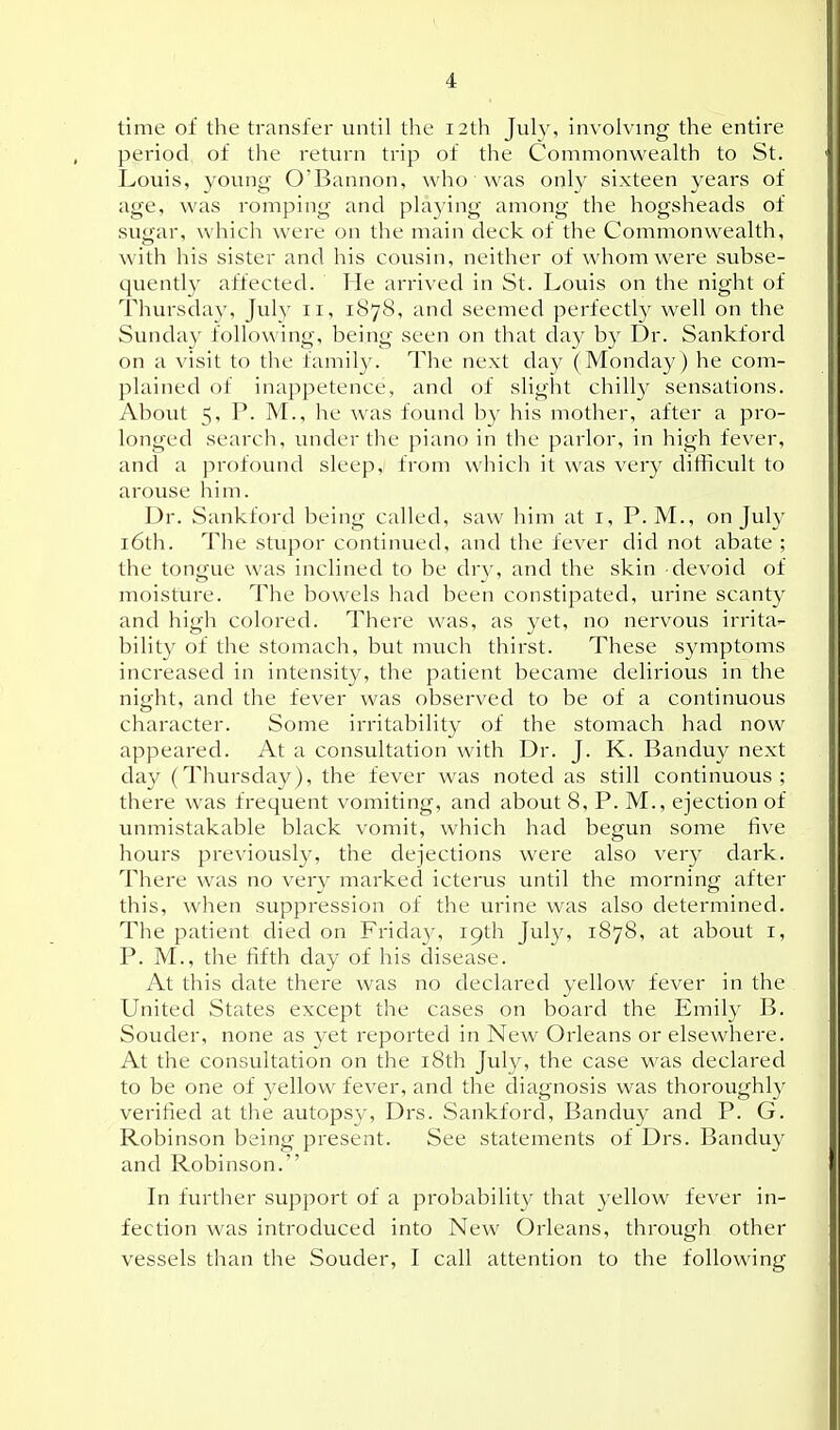 time of the transfer until the 12th July, involving the entiix period of the return trip of the Commonwealth to St. Louis, young O'Bannon, who was only sixteen years of age, was romping and playing among the hogsheads of suoar, which were on the main deck of the Commonwealth, with his sister and his cousin, neither of whom were subse- quently affected. He arrived in St. Louis on the night of Thursday, Jul}' 11, 1878, and seemed perfectl}^ well on the Sunday following, being seen on that day by Dr. Sankford on a visit to the family. The next day (Monday) he com- plained of inappetence, and of sliglit chilly sensations. About 5, P. M., he was found by his mother, after a pro- longed search, under the piano in the parlor, in high fever, and a jirofound sleep, from which it was very difficult to arouse him. Dr. Sankford being called, saw him at i, P.M., on July i6th. The stupor continued, and the fever did not abate ; the tongue was inclined to be dry, and the skin devoid of moisture. The bowels had been constipated, urine scanty and high colored. There was, as yet, no nervous irrita- bility of the stomach, but mvich thirst. These symptoms inci-eased in intensity, the patient became delirious in the night, and the fever was observed to be of a continuous character. Some irritability of the stomach had now appeared. At a consultation with Dr. J. K. Banduy next day (Thursday), the fever was noted as still continuous; there was frequent voiniting, and about 8, P. M., ejection of unmistakable black vomit, which had begun some five hours previously, the dejections were also very dark. There was no very marked icterus until the morning after this, when suppression of the urine was also determined. The patient died on Friday, 19th July, 1878, at about i, P. M., the fifth day of his disease. At this date there was no declared yellow fever in the United States except the cases on board the Emily B. Souder, none as yet reported in New Orleans or elsewhere. At the consultation on the i8th July, the case was declared to be one of yellow fever, and the diagnosis was thoroughly verified at the autopsy, Drs. Sankford, Banduy and P. G. Robinson being present. See statements of Drs. Banduy and Robinson. In further support of a probability that yellow fever in- fection was introduced into New Orleans, through other vessels than the Souder, I call attention to the following