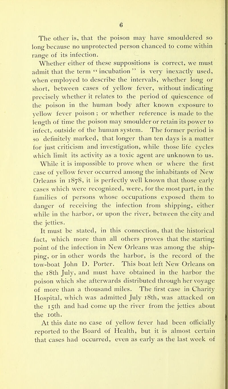 The other is, that the poison may have smouldered so long because no unprotected person chanced to come within ranffe of its infection. Whether either of these suppositions is correct, we must admit that the term  incubation  is very inexactly used, when employed to describe the intervals, whether long or short, between cases of yellow fever, without indicating precisely whether it relates to the period of quiescence of the poison in the human body after known exposure to yellow fever poison ; or whether reference is made to the length of time the poison may smoulder or retain its power to infect, outside of the human system. The former period is so definitely marked, that longer than ten days is a matter for just criticism and investigation, while those life cycles which limit its activity as a toxic agent are unknown to us. While it is impossible to prove when or where the first case of yellow fever occurred among the inhabitants of New Orleans in 1878, it is perfectly well known that those early cases which were recognized, were, for the most part, in the families of persons whose occupations exposed them to danger of receiving the infection from shipping, either while in the harbor, or upon the river, between the city and the jetties. It must be stated, in this connection, that the historical fact, which more than all others proves that the starting point of the infection in New Orleans was among the ship- ping, or in other words the harbor, is the record of the tow-boat John D. Porter. This boat left New Orleans on the 18th July, and must have obtained in the harbor the poison which she afterwards distributed through her voyage of more than a thousand miles. The first case in Charity Hospital, which was admitted July i8th, was attacked on the 15th and had come up the river from the jetties about the loth. At this date no case of yellow fever had been officially reported to the Board of Health, but it is almost certain that cases had occurred, even as early as the last week of