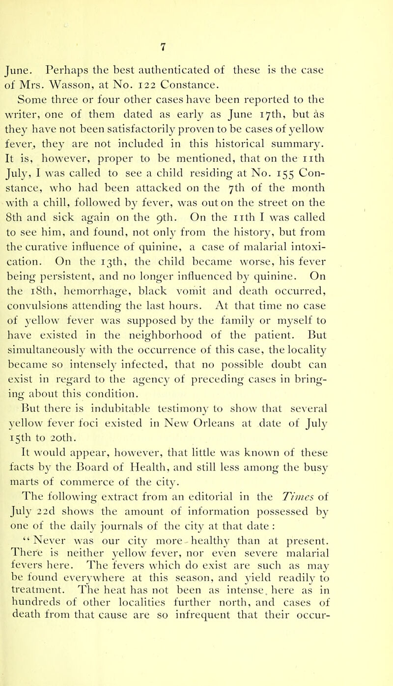 June. Perhaps the best authenticated of these is tlie case of Mrs. Wasson, at No. 122 Constance. Some three or four other cases have been reported to the writer, one of them dated as early as June 17th, but as they have not been satisfactorily proven to be cases of yellow fever, they are not included in this historical summary. It is, however, proper to be mentioned, that on the iith July, I was called to see a child residing at No. 155 Con- stance, who had been attacked on the 7th of the month with a chill, followed by fever, was out on the street on the 8th and sick again on the 9th. On the iith I was called to see him, and found, not only from the history, but from the curative influence of quinine, a case of malarial intoxi- cation. On the 13th, the child became worse, his fever being persistent, and no longer influenced by quinine. On the i8th, hemorrhage, black vomit and death occurred, convulsions attending the last hovu-s. At that time no case of yellow fever was supposed by the family or myself to have existed in the neighborhood of the patient. But simultaneously with the occurrence of this case, the locality became so intensely infected, that no possible doubt can exist in regard to the agency of preceding cases in bring- ing about this condition. But there is indubitable testimony to show tluit se\'eral yellow fever foci existed in New Orleans at date of July 15th to 20th. It would appear, however, tliat little was known of these facts by the Board of Health, and still less among the busy marts of commerce of the cit}^ The following extract from an editorial in the Times of July 22d shows the amount of information possessed by one of the daily journals of the city at that date : Never was our city more healthy than at present. There is neither yellow fever, nor even severe malarial fevers here. The fevers which do exist are such as may be found everywhere at this season, and yield readily to treatment. The heat has not been as intense, here as in hundreds of other localities further north, and cases of death from that cause are so infrequent that their occur-