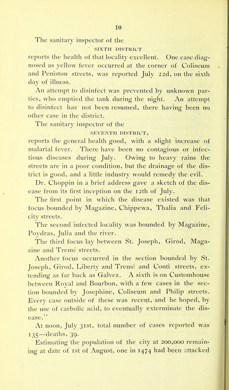 The sanitary inspector of the ' SIXTH DISTRICT reports the health of that locality excellent. One case diag- nosed as yellow fever occurred at the corner of Coliseum and Peniston streets, was reported July 22d, on the sixth day of illness. An attempt to disinfect was prevented by unknown par- ties, who emptied the tank during the nigfit. An attempt to disinfect has not been resumed, there having been no other case in the district. The sanitar}' inspector of the SEVENTH DISTRICT, reports the general health good, with a slight increase of malarial fever. There have been no contagious or infec- tious diseases during July. Owing to heavy rains the streets are in a poor condition, but the drainage of the dis- trict is good, and a little industry would remedy the evil. Dr. Choppin in a brief address gave a sketch of the dis- ease from its first inception on the i2th of July. The first point in which the disease existed was that focus bounded by Magazine, Chippewa, Thalia and Feli- city streets. The second infected locality was bounded by Magazine, Poydras, Julia and the river. The third focus lay between St. Joseph, Girod, Maga- zine and Treme streets. Another focus occurred in the section bounded by St. Joseph, Girod, Liberty and Treme and Conti streets, ex- tending as far back as Galvez. A sixth is on Customhouse between Royal and Bourbon, with a few cases in the sec- tion bounded by Josephine, Coliseum and Philip streets. Every case outside of these was recent, and he hoped, by the use of carbolic acid, to eventually exterminate the dis- ease. At noon, July 31st, total number of cases reported was 135—deaths, 39. Estimating the population of the city at 200,000 remain- ing at date of ist of August, one in 1474 had been attacked