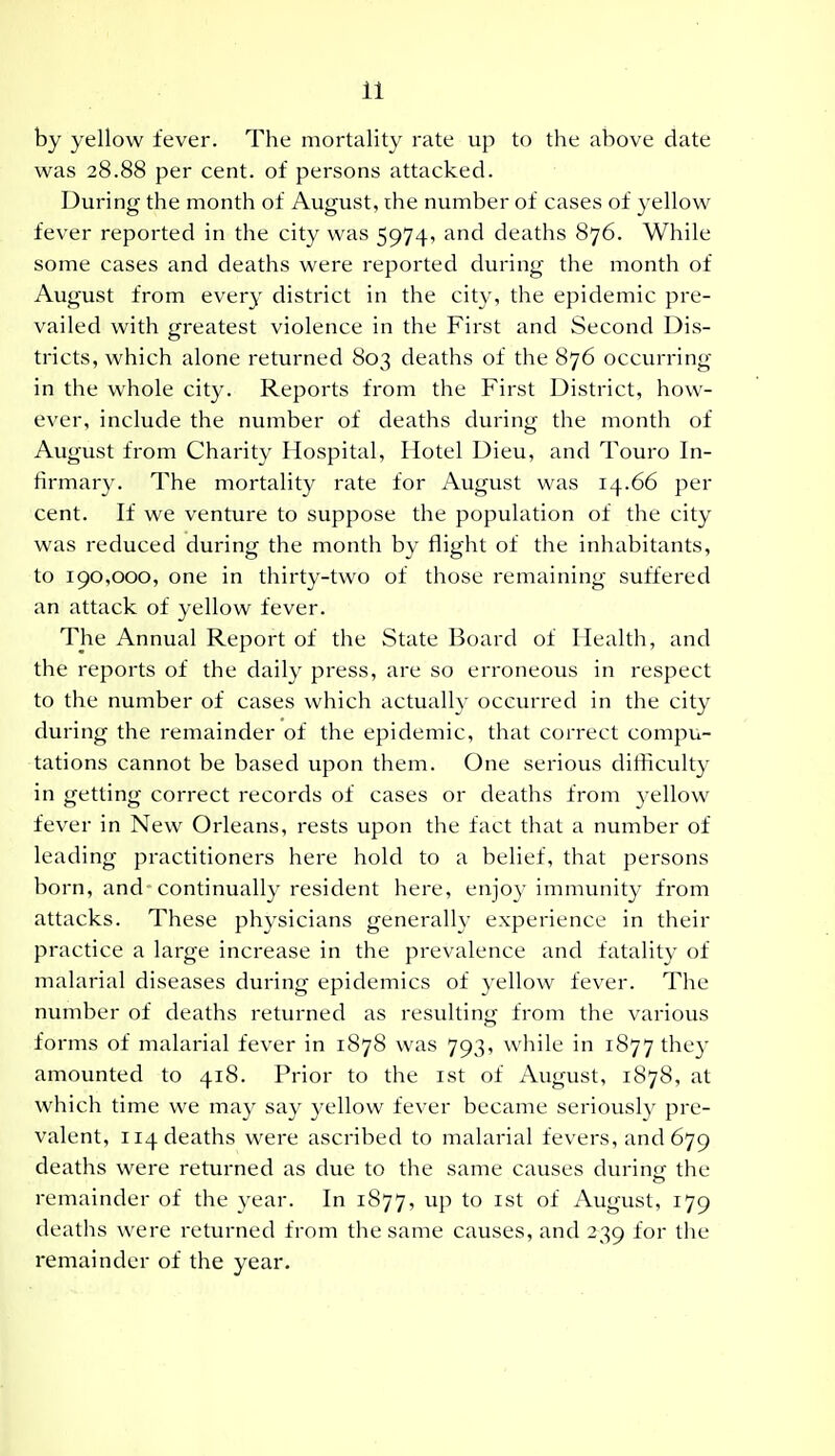 by yellow fever. The mortality rate up to the above date was 28.88 per cent, of persons attacked. During the month of August, the number of cases of yellow fever reported in the city was 5974, and deaths 876. While some cases and deaths were reported during the month of August from every district in the city, the epidemic pre- vailed with greatest violence in the First and Second Dis- tricts, which alone returned 803 deaths of the 876 occurring in the whole city. Reports from the First District, how- ever, include the number of deaths during the month of August from Charity Hospital, Hotel Dieu, and Touro In- firmary. The mortality rate for August was 14.66 per cent. If we venture to suppose the population of the city was reduced during the month by flight of the inhabitants, to 190,000, one in thirty-two of those remaining suffered an attack of yellow fever. The Annual Report of the State Board of Health, and the reports of the daily press, are so erroneous in respect to the number of cases which actually occurred in the city during the remainder of the epidemic, that correct compu- tations cannot be based upon them. One serious difficulty in getting correct records of cases or deaths from yellow fever in New Orleans, rests upon the fact that a number of leading practitioners here hold to a belief, that persons born, and-continually resident here, enjoy immunity from attacks. These ph^'sicians generally experience in their practice a large increase in the prevalence and fatality of malarial diseases during epidemics of yellow fever. The number of deaths returned as resulting from the various forms of malarial fever in 1878 was 793, w^hile in 1877 tbey amounted to 418. Prior to the ist of August, 1878, at which time we may say yellow fever became seriously pre- valent, 114 deaths were ascribed to malarial fevers, and 679 deaths were returned as due to the same causes durinfr the remainder of the year. In 1877, up to ist of August, 179 deaths were returned from the same causes, and 239 for the remainder of the year.