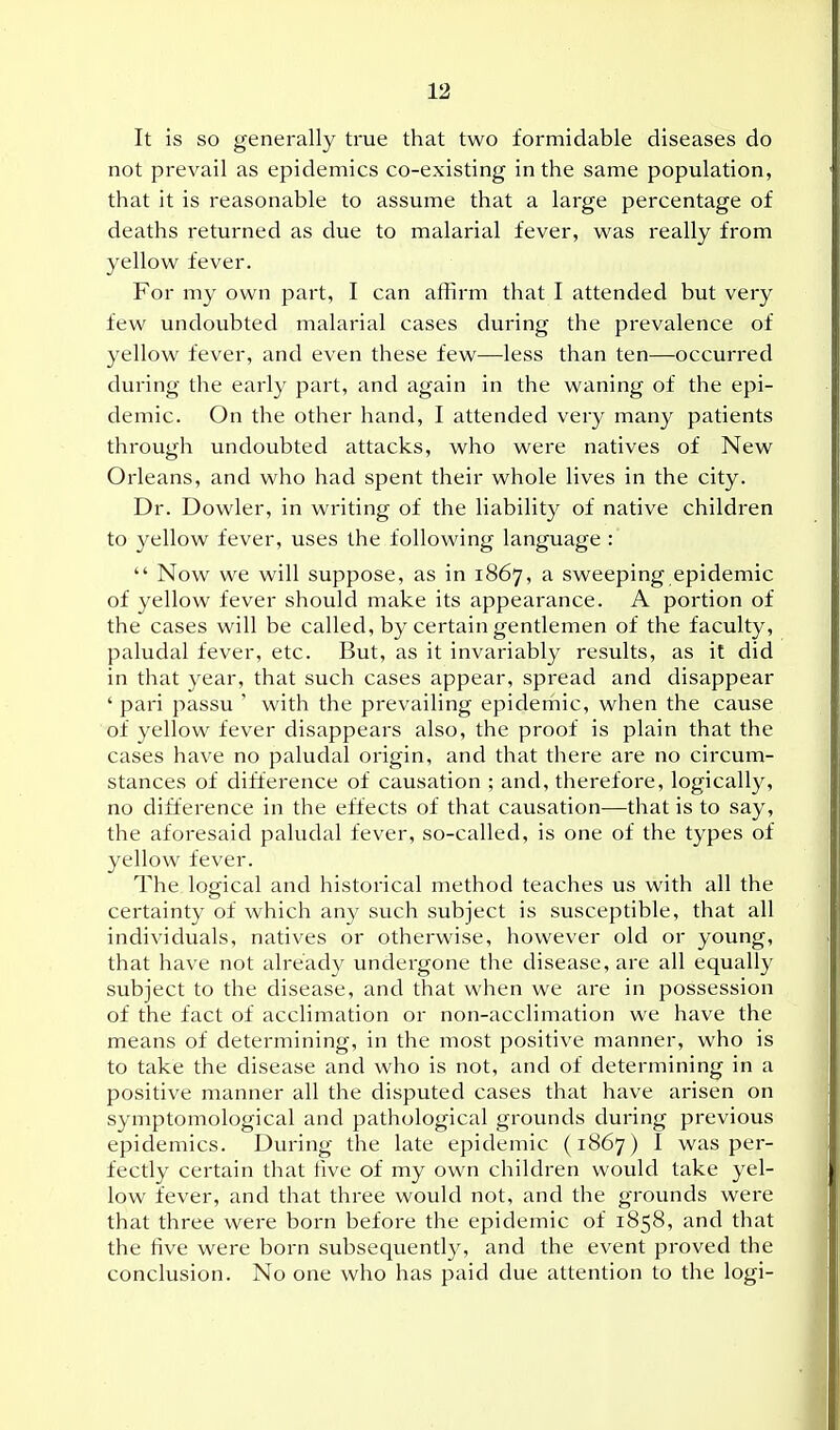 It is so generally true that two formidable diseases do not prevail as epidemics co-existing in the same population, that it is reasonable to assume that a large percentage of deaths returned as due to malarial fever, was really from yellow fever. For my own part, I can affirm that I attended but very few undoubted lualarial cases during the prevalence of yellow fever, and even these few—less than ten—occurred during the early part, and again in the waning of the epi- demic. On the other hand, I attended very many patients through undoubted attacks, who were natives of New Orleans, and who had spent their whole lives in the city. Dr. Dowler, in writing of the liability of native children to yellow fever, uses the following language :  Now we will suppose, as in 1867, a sweeping epidemic of yellow fever should make its appearance. A portion of the cases will be called, by certain gentlemen of the faculty, paludal fever, etc. But, as it invariably results, as it did in that year, that such cases appear, spread and disappear ' pari passu ' with the prevailing epiderhic, when the cause of yellow fever disappears also, the proof is plain that the cases have no paludal origin, and that there are no circum- stances of difference of causation ; and, therefore, logically, no difference in the effects of that causation—that is to say, the aforesaid paludal fever, so-called, is one of the types of yellow fever. The logical and historical method teaches us with all the certainty of which any such subject is susceptible, that all individuals, natives or otherwise, however old or young, that have not already undergone the disease, are all equally subject to the disease, and that when we are in possession of the fact of acclimation or non-acclimation we have the means of determining, in the most positive manner, who is to take the disease and who is not, and of determining in a positive manner all the disputed cases that have arisen on symptomological and pathological grounds during previous epidemics. During the late epidemic (1867) I was per- fectly certain that five of my own children would take yel- low fever, and that three would not, and the grounds were that three were born before the epidemic of 1858, and that the five were born subsequently, and the event proved the conclusion. No one who has paid due attention to the logi-