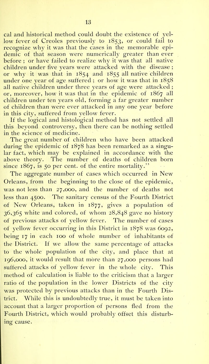 cal and historical method could doubt the existence of yel- low fever of Creoles previously to 1853, or could fail to recognize why it was that the cases in the memorable epi- demic of that season were numerically greater than ever before ; or have failed to realize why it was that all native children under live years were attacked with the disease ; or why it was that in 1854 ^^'^ i^55 native children under one year of age suffered ; or how it was that in 1858 all native children under three years of age were attacked ; or, moreover, how it was that in the epidemic of 1867 all children under ten years old, forming a far greater number of children than were ever attacked in any one year before in this city, suffered from yellow fever. If the logical and histological method has not settled all this beyond controversy, then there can be nothing settled in the science of medicine. The great number of children who have been attacked during the epidemic of 1878 has been remarked as a singu- lar fact, which may be explained in accordance with the above theory. The number of deaths of children born since 1867, is 50 per cent, of the entire mortality. The aggregate number of cases which occurred in New Orleans, from the beginning to the close of the epidemic, was not less than 27,000, and the number of deaths not less than 4500. The sanitary census of the Fourth District of New Orleans, taken in 1877, gives a population of 36,365 white and colored, of whom 28,848 gave no history of previous attacks of yellow fever. The number of cases of yellow fever occurring in this District in 1878 was 6092, being 17 in each 100 of whole number of inhabitants of the District. If we allow the same percentage of attacks to the whole population of the city, and place that at 196,000, it would result that more than 27,000 persons had suffered attacks of yellow fever in the whole city. This method of calculation is liable to the criticism that a larger ratio of the population in the lower Districts of the city was protected by previous attacks than in the Fourth Dis- trict. While this is undoubtedly true, it must be taken into account that a larger proportion of persons fled from the Fourth District, which would probably offset this disturb- ing cause.