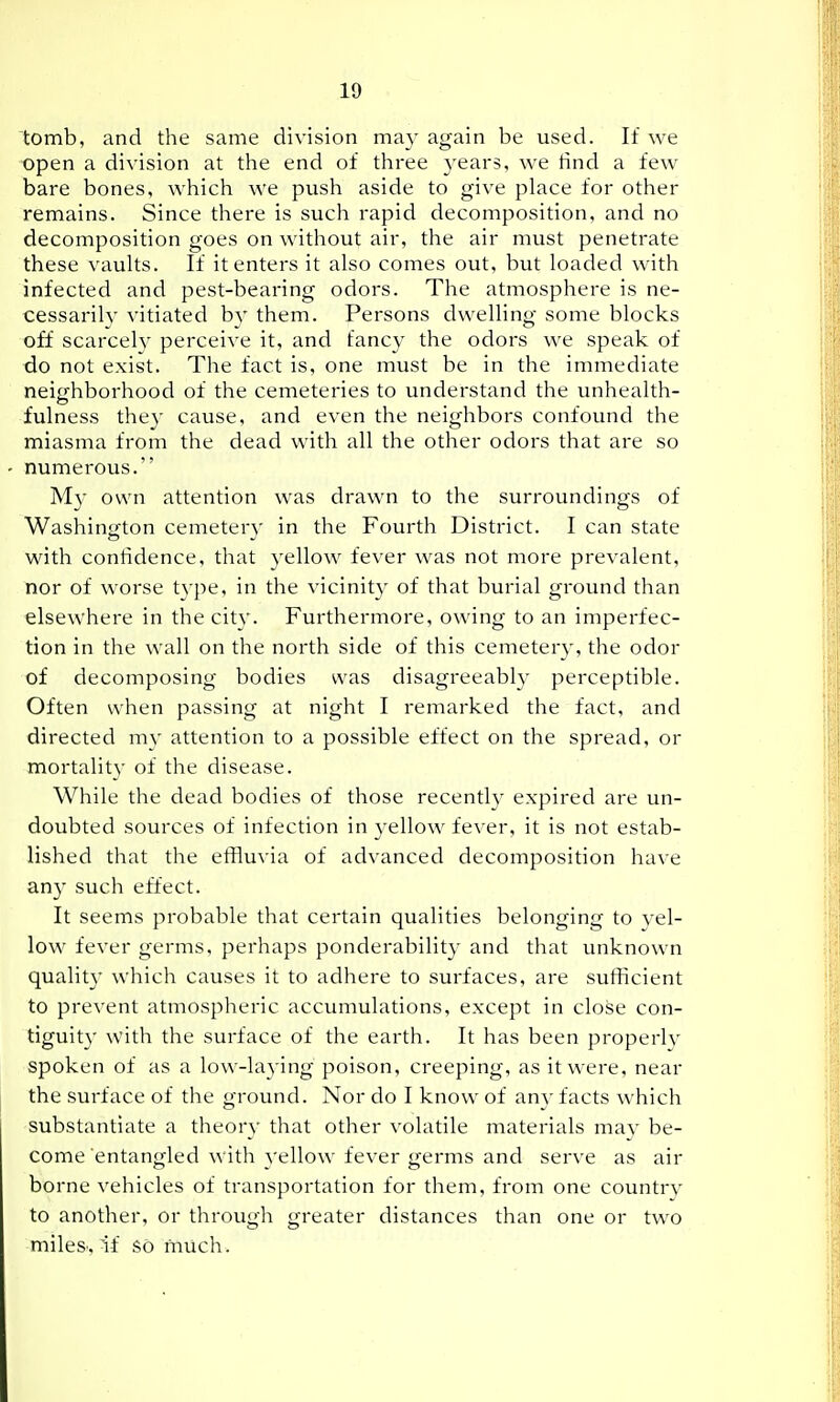 tomb, and the same division may again be used. If we open a division at the end of three years, we tind a few bare bones, which we push aside to give place for other remains. Since there is such rapid decomposition, and no decomposition goes on without air, the air must penetrate these vaults. If it enters it also comes out, but loaded with infected and pest-bearing odors. The atmosphere is ne- cessaril}' vitiated by them. Persons dwelling some blocks off scarcely perceive it, and fancy the odors we speak of do not exist. The fact is, one must be in the immediate neighborhood of the cemeteries to understand the unhealth- fulness they cause, and even the neighbors confound the miasma from the dead with all the other odors that are so numerous. My own attention was drawn to the surroundings of Washington cemetery in the Fourth District. I can state with confidence, that yellow fever was not more prevalent, nor of worse type, in the vicinity of that burial ground than elsewhere in the city. Furthermore, owing to an imperfec- tion in the wall on the north side of this cemetery, the odor of decomposing bodies was disagreeably perceptible. Often when passing at night I remarked the fact, and directed my attention to a possible effect on the spread, or mortality of the disease. While the dead bodies of those recently expired are un- doubted sources of infection in yellow fever, it is not estab- lished that the effluvia of advanced decomposition have an}' such effect. It seems probable that certain qualities belonging to vel- low fever germs, perhaps ponderability and that unknown quality which causes it to adhere to surfaces, are sufficient to prevent atmospheric accumulations, except in close con- tiguity with the surface of the earth. It has been properly spoken of as a low-laying poison, creeping, as it were, near the surface of the ground. Nor do I know of any facts which substantiate a theory that other volatile materials mav be- come entangled with yellow fever germs and serve as air borne vehicles of transportation for them, from one country to another, or through greater distances than one or two miles. If so much.