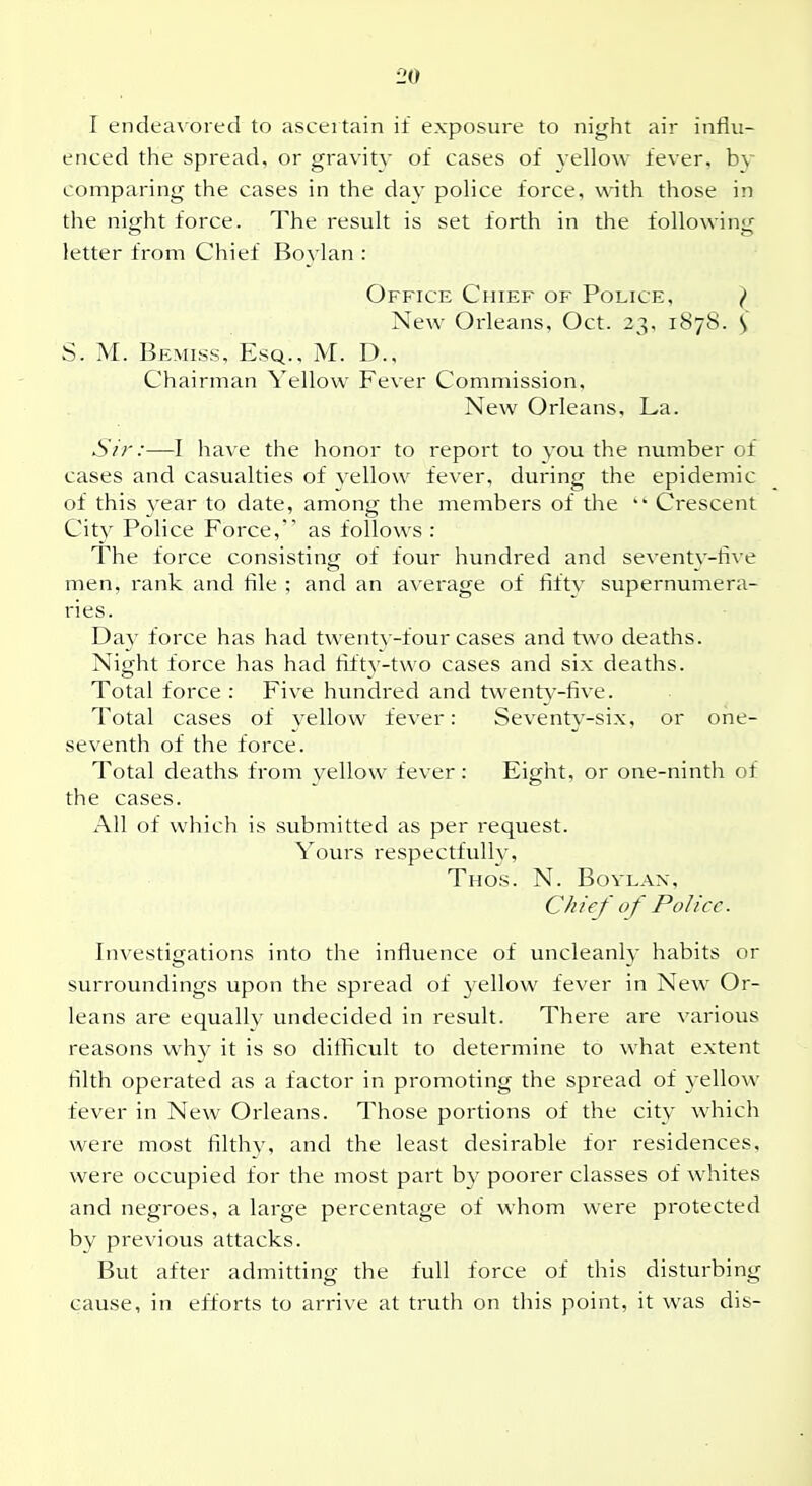 1 20 I endea\ ored to ascertain if exposure to night air influ- enced the spread, or gravity of cases of yellow fever, by comparing the cases in the day police force, with those in ] the night force. The result is set forth in the following ' letter from Chief Boylan : Office Chief of Police, } New Orleans, Oct. 23, 1878. S S. M. Bemiss, Esq., M. D., Chairman Yellow Fever Commission, New Orleans, La. I Sir:—I have the honor to report to you the number of ,! cases and casualties of yellow fever, during the epidemic of this year to date, among the members of the Crescent Cit}^ Police Force, as follows : The force consisting of four hundred and seventy-five men, rank and file ; and an average of fifty supernumera- ries. Day force has had twenty-four cases and two deaths. , Night force has had fifty-two cases and six deaths. Total force : Five hundred and twenty-five. Total cases of yellow fever: Seventy-six, or one- seventh of the force. Total deaths from yellow fever: Eight, or one-ninth of the cases. All of which is svibmitted as per request. j Yours respectfully, Thos. N. Bovlan, Chief of Police. Investigations into the influence of uncleanly habits or j surroundings upon the spread of yellow fever in New Or- \ leans are equally undecided in result. There are various ^ reasons why it is so difficult to determine to what extent j filth operated as a factor in promoting the spread of yellow ' fever in New Orleans. Those portions of the city which were most filthy, and the least desirable for residences, were occupied for the most part by poorer classes of whites and negroes, a large percentage of whom were protected by previous attacks. But after admitting the full force of this disturbing cause, in efforts to arrive at truth on this point, it was dis-