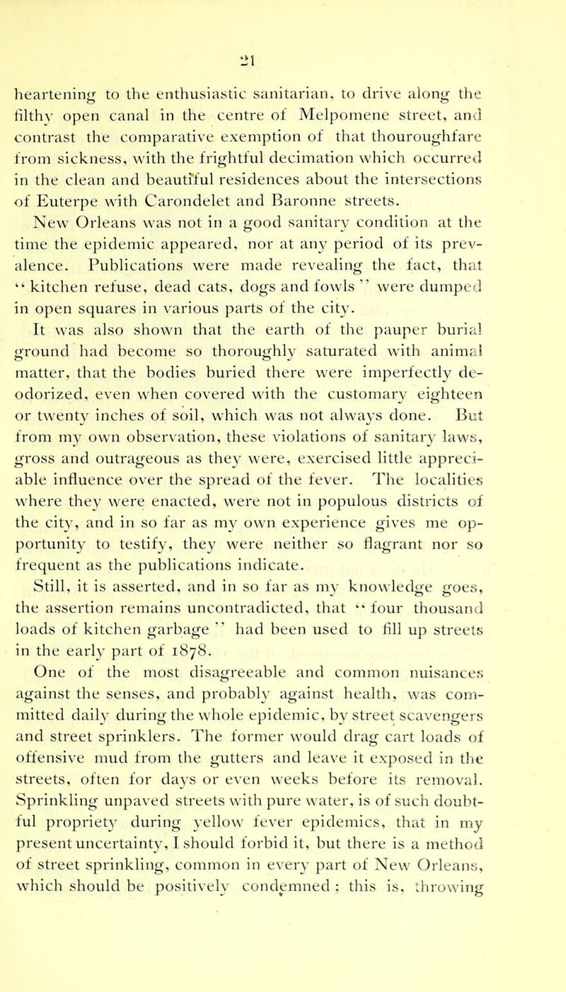 heartening to the enthusiastic sanitarian, to drive along the filthy open canal in the centre of Melpomene street, and contrast the comparative exemption of that thouroughfare from sickness, with the frightful decimation which occurred in the clean and beautfful residences about the intersections of Euterpe with Carondelet and Baronne streets. New Orleans was not in a good sanitary condition at the time the epidemic appeared, nor at any period of its prev- alence. Publications were made revealing the fact, that *' kitchen refuse, dead cats, dogs and fowls  were dumped in open squares in various parts of the city. It was also shown that the earth of the pauper burial ground had become so thoroughly saturated wath animal matter, that the bodies buried there were imperfectly de- odorized, even when covered with the customary eighteen or twent}' inches of soil, which was not always done. But from my own observation, these violations of sanitary laws, gross and outrageous as they were, exeixised little appreci- able influence over the spread of the fever. The localities where they were enacted, were not in populous districts of the city, and in so far as my own experience gives me op- portunity to testify, they were neither so flagrant nor so frequent as the publications indicate. Still, it is asserted, and in so far as mv knowled<i:e ffoes, the assertion remains uncontradicted, that four thousand loads of kitchen garbage  had been used to fill up streets in the early part of 1878. One of the most disagreeable and common nuisances against the senses, and probably against health, was com- mitted daily during the whole epidemic, by street scavengers and street sprinklers. The former would drag cart loads of offensive mud from the gutters and leave it exposed in the streets, often for days or even weeks before its removal. Sprinkling unpaved streets with pure water, is of such doubt- ful propriety during yellow fever epidemics, that in my present uncertainty, I should forbid it, but there is a method of street sprinkling, common in every part of New Orleans, which should be positively condemned : this is, throwing