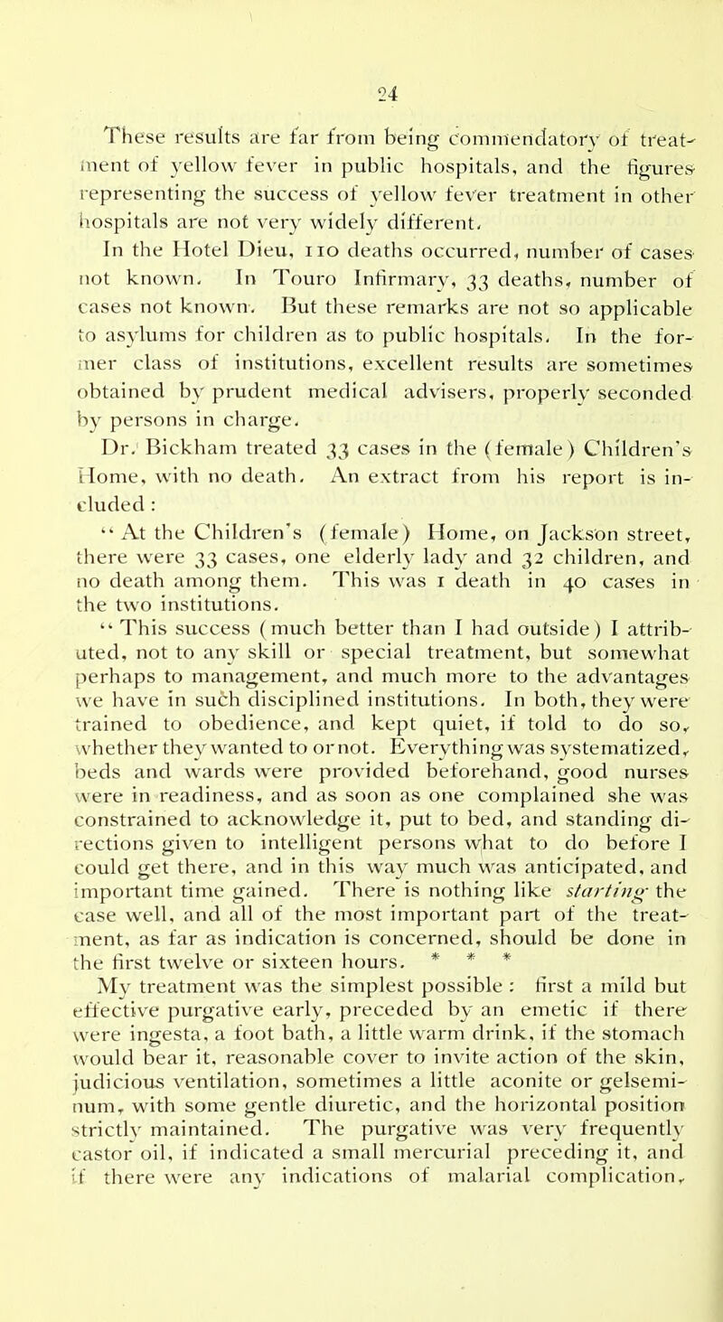 \ \ These results are far from being commenclatory of treat- i ment of yellow fever in public hospitals, and the figures j representing the success of yellow fever treatment in other hospitals are not very widely different. In the Hotel Dieu, no deaths occurred, number of cases not known- In Touro Infirmary, 33 deaths, number of cases not known. But these remarks are not so applicable to asylums for children as to public hospitals. In the for- mer class of institutions, excellent results are sometimes obtained by prudent medical advisers, properly seconded by persons in charge. Dr; Bickham treated 33 cases in the (female) Children's j Home, with no death. An extract from his report is in- ' eluded: At the Children's (female) Home, on Jackson street, ■ there were 33 cases, one elderl}^ l^idv and 32 children, and ; no death among them. This was i death in 40 cases in the two institutions.  This success (much better than I had outside) I attrib-- uted, not to anv skill or special treatment, but somewhat ! perhaps to management, and much more to the advantages ' we have in such disciplined institutions. In both, they were j trained to obedience, and kept quiet, if told to do so< \ whether thc}^ wanted to ornot. Everything was systematized,- I beds and wards were provided beforehand, good nurses ^ were in readiness, and as soon as one complained she was constrained to acknowledge it, put to bed, and standing di- | rections given to intelligent persons w;hat to do before I ' could get there, and in this way much was anticipated, and 1 important time gained. There is nothing like starting the case well, and all of the most important part of the treat- ment, as far as indication is concerned, should be done in I the first twelve or sixteen hours. * * * | My treatment was the simplest possible ; first a mild but j effective purgative early, preceded by an emetic if there ; were ingesta, a foot bath, a little warm drink, if the stomach | would bear it, reasonable cover to invite action of the skin, j judicious ventilation, sometimes a little aconite or gelsemi- \ num, with some gentle diuretic, and the horizontal position . strictly maintained. The purgative was very frequentlv 1 castor oil, if indicated a small mercurial preceding it, and 1 if there were any indications of malarial complication^